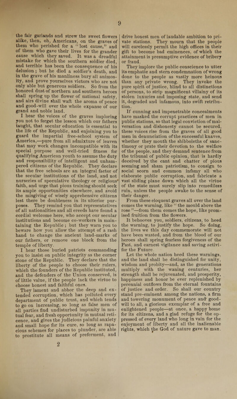 the fair garlands and strew the sweet flowers alike, then, oh, Americans, on the graves of them who perished for a lost cause, and of them who gave their lives for the grander cause which they saved. It was a dreadful mistake for which the southern soldier died, and terrible has been the consequence of his delusion; but he died a soldier's death, and in the grave of his manliness bury all animos- ity, and prove yourselves victors who are not only able but generous soldiers. So from the honored dust of northern and southern heroes shall spring up the flower of national safety, and airs divine shall waft the aroma of peace and good-will over the whole expanse of our grand and noble land. I hear the voices of the graves imploring you not to forget the lesson which our fathers taught, that secular education is essential to the life of the Republic, and enjoining you to guard the impartial free-school system of America,—pure from all admixture of leaven that may work changes incompatible with its special purpose and well-tried fitness for qualifying American youth to assume the duty and responsibility of intelligent and unham- pered citizens of the Republic. They declare that the free schools are an integral factor of the secular institutions of the land, and not nurseries of speculative theology or religious' faith, and urge that pious training should seek its ample opportunities elsewhere, and avoid the misgiving of wisely apprehensive citizens lest there be doubleness in its ulterior pur- poses. They remind you that representatives of all nationalities and all ereeds have found a cordial welcome here, who accept our secular institutions and become co-workers in main- taining the Republic ; but they warn you to beware how you allow the attempt of a rash hand to change the ancient land-marks of our fathers, or remove one block from the temple of liberty. I hear those buried patriots commanding you to insist on public integrity as the corner stone of the Republic. They declare that the liberty of the people to choose their rulers, which the founders of the Republic instituted, and the defenders of the Union conserved, is of little value, if the people lack the virtue to choose honest and faithful ones. They lament and abhor the deep and ex- tended corruption, which has polluted every department of public trust, and which tends to go on increasing, so long as false men of all parties find undisturbed impunity in mu- tual fear, and fresh opportunity in mutual reti- cence, and gives the judicious painful anxiety and small hope for its cure, so long as rapa- cious schemes for places to plunder, are able to prostitute all means of preferment, and drive honest men of laudable ambition to pri- vate stations. They mourn that the people will carelessly permit the high offices in their gift to become bad eminences, of which the attainment is presumptive evidence of bribery or fraud. They implore the public conscience to utter its emphatic and stern condemnation of wrong done to the people as vastly more heinous than any private wrong. They invoke the pure spirit of justice, blind to all distinctions of persons, to strip magnificent villainy of its stolen luxuries and imposing state, and send it, degraded and infamous, into swift retribu- tion. If cunning and impenetrable concealments have masked the corrupt practices of men in public stations, so that legal conviction of mal- versation and dishonesty cannot be secured, these voices rise from the graves of all good men in denunciation of the successful knaves, whether they mouth the shibboleths of sanc- timony or prate their devotion to the welfare of the people, and they demand sentence from the tribunal of public opinion, that is hardly deceived by the cant and chatter of pious seeming and sham patriotism, to consign to social scorn and common infamy all who elaborate public corruption, and fabricate a vast sliding plane down which all the virtue of the state must surely slip into remediless ruin, unless the people awake to the sense of their danger. From these eloquent graves all over the land comes the warning, like  the mould above the rose —from them comes the hope, like prom- ised fruition from the flowers. It behooves you, soldiers, citizens, to heed the warning, to justify the hope. So doing, the lives we this day commemorate will not have been wasted, and from the blood of our heroes shall spring fearless forgiveness of the Past, and earnest vigilance and saving activi- for the Future. Let the whole nation heed these warnings, and the land shall be distinguished for unity, wisdom and probity—and, as the generations multiply with the waning centuries, her strength shall be rejuvenated, and prosperity, happiness and honor be ever replenished by perennial outflows from the eternal fountains of justice and order. So shall our country stand pre-eminent among the nations, a firm and towering monument of peace and' good- will to all, a glorious exemplar of a free and enlightened people—at once, a happy home for its citizens, and a glad refuge for the op- pressed of every land who long in vain for the enjoyment of liberty and all the inalienable rights, which the God of nature gave to man. 2