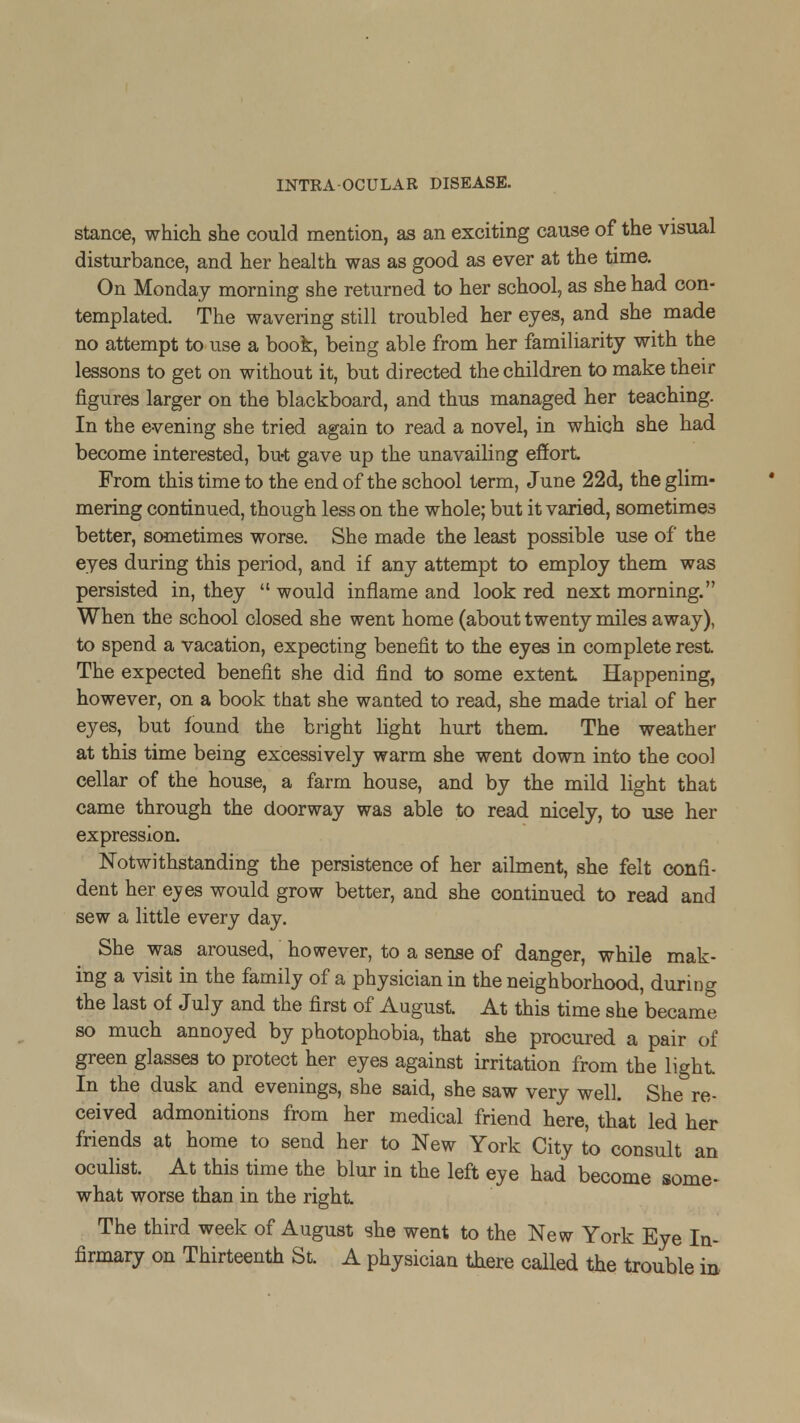 stance, which she could mention, as an exciting cause of the visual disturbance, and her health was as good as ever at the time. On Monday morning she returned to her school, as she had con- templated. The wavering still troubled her eyes, and she made no attempt to use a book, being able from her familiarity with the lessons to get on without it, but directed the children to make their figures larger on the blackboard, and thus managed her teaching. In the evening she tried again to read a novel, in which she had become interested, but gave up the unavailing effort From this time to the end of the school term, June 22d, the glim- mering continued, though less on the whole; but it varied, sometimes better, sometimes worse. She made the least possible use of the eyes during this period, and if any attempt to employ them was persisted in, they  would inflame and look red next morning. When the school closed she went home (about twenty miles away), to spend a vacation, expecting benefit to the eyes in complete rest The expected benefit she did find to some extent Happening, however, on a book that she wanted to read, she made trial of her eyes, but found the bright light hurt them The weather at this time being excessively warm she went down into the coo] cellar of the house, a farm house, and by the mild light that came through the doorway was able to read nicely, to use her expression. Notwithstanding the persistence of her ailment, she felt confi- dent her eyes would grow better, and she continued to read and sew a little every day. She was aroused, however, to a sense of danger, while mak- ing a visit in the family of a physician in the neighborhood, during the last of July and the first of August At this time she became so much annoyed by photophobia, that she procured a pair of green glasses to protect her eyes against irritation from the light In the dusk and evenings, she said, she saw very well. She re- ceived admonitions from her medical friend here, that led her friends at home to send her to New York City to consult an oculist At this time the blur in the left eye had become some- what worse than in the right The third week of August she went to the New York Eye In- firmary on Thirteenth St. A physician there called the trouble in