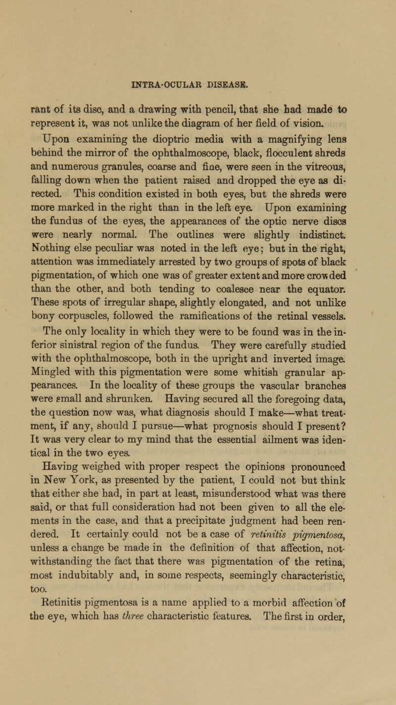 rant of its disc, and a drawing with pencil, that she had made to represent it, was not unlike the diagram of her field of vision. Upon examining the dioptric media with a magnifying lens behind the mirror of the ophthalmoscope, black, flocculent shreds and numerous granules, coarse and fiae, were seen in the vitreous, falling down when the patient raised and dropped the eye as di- rected. This condition existed in both eyes, but the shreds were more marked in the right than in the left eye. Upon examining the fundus of the eyes, the appearances of the optic nerve discs were nearly normal. The outlines were slightly indistinct Nothing else peculiar was noted in the left eye; but in the right, attention was immediately arrested by two groups of spots of black pigmentation, of which one was of greater extent and more crowded than the other, and both tending to coalesce near the equator. These spots of irregular shape, slightly elongated, and not unlike bony corpuscles, followed the ramifications of the retinal vessels. The only locality in which they were to be found was in the in- ferior sinistral region of the fundus. They were carefully studied with the ophthalmoscope, both in the upright and inverted image. Mingled with this pigmentation were some whitish granular ap- pearances. In the locality of these groups the vascular branches were small and shrunken. Having secured all the foregoing data, the question now was, what diagnosis should I make—what treat- ment, if any, should I pursue—what prognosis should I present? It was very clear to my mind that the essential ailment was iden- tical in the two eyes. Having weighed with proper respect the opinions pronounced in New York, as presented by the patient, I could not but think that either she had, in part at least, misunderstood what was there said, or that full consideration had not been given to all the ele- ments in the case, and that a precipitate judgment had been ren- dered. It certainly could not be a case of retinitis pigmentosa, unless a change be made in the definition of that affection, not- withstanding the fact that there was pigmentation of the retina, most indubitably and, in some respects, seemingly characteristic, too. Ketinitis pigmentosa is a name applied to a morbid affection of the eye, which has three characteristic features. The first in order,