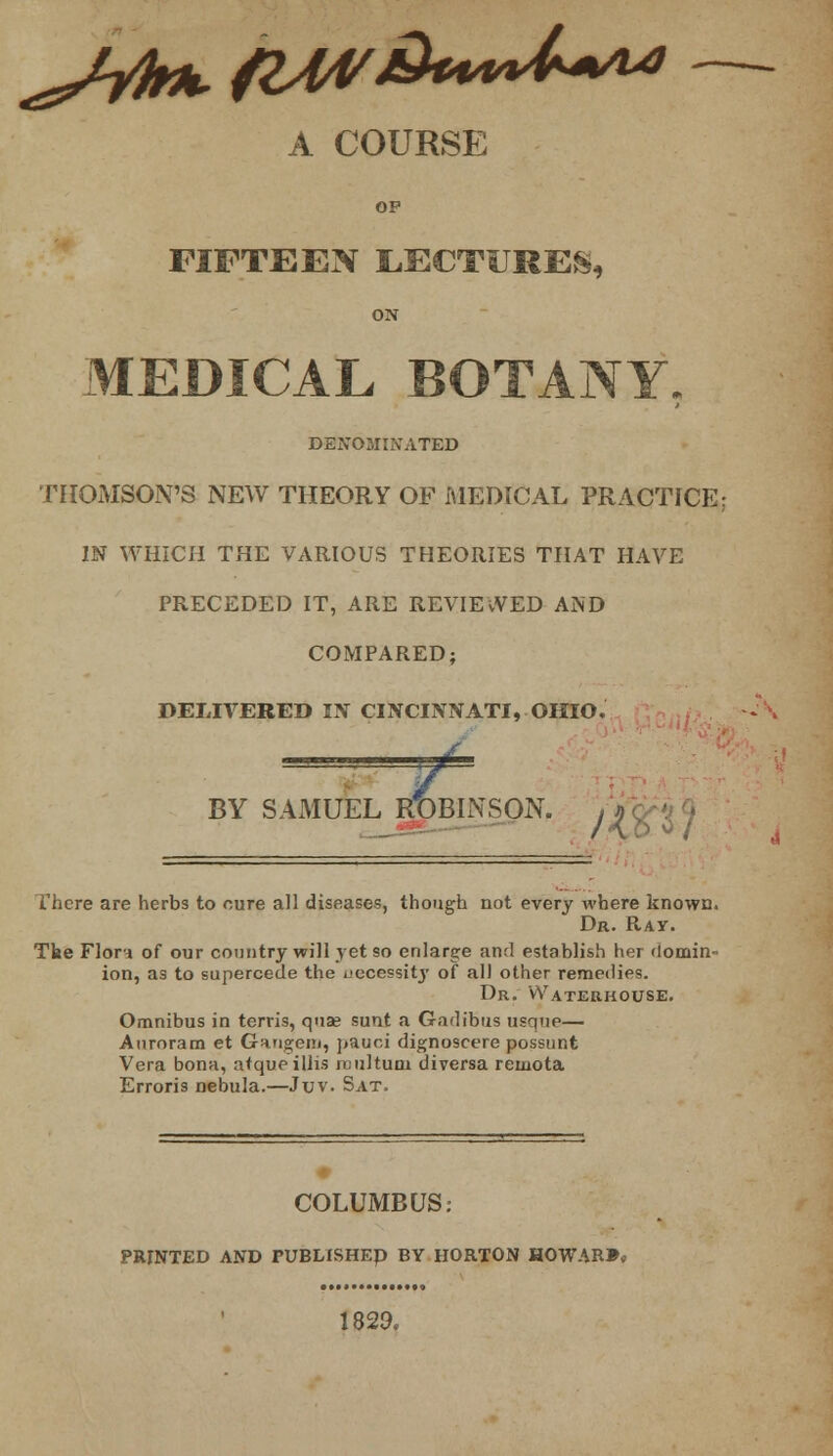 A COURSE OP FIFTEEN LECTURES, ON MEDICAL BOTANY, DENOMINATED THOMSON'S NEW THEORY OF MEDICAL PRACTICE; IN WHICH THE VARIOUS THEORIES THAT HAVE PRECEDED IT, ARE REVIEWED AND COMPARED; DELIVERED IN CINCINNATI, OHIO. *L BY SAMUEL ROBINSON. , a There are herbs to cure all diseases, though not every where known. Dr. Ray. Tke Flora of our country will yet so enlarge and establish her domin- ion, as to supercede the necessity of all other remedies. Dr. Wateuhouse. Omnibus in terris, quae sunt a Gadibus usque— Auroram et Gaugem, pauci dignoscere possunt Vera bona, atqueillis roultum diversa remota Erroris nebula.—Juv. Sat. COLUMBUS: PRINTED AND PUBLISHED BY HORTON HOWARD 1829.