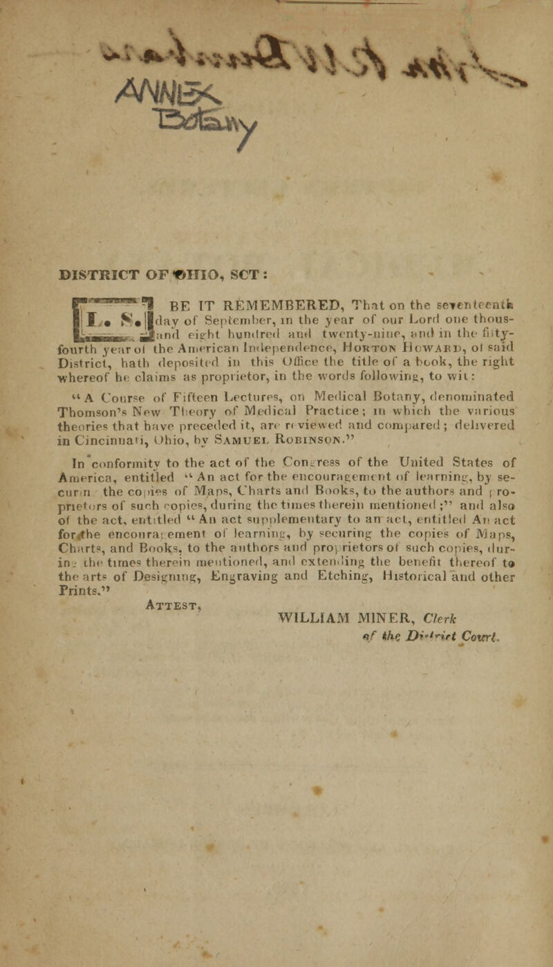 DISTRICT OF <OHIO, SCT : 1 BE IT REMEMBERED, That on the se^cntccntk S»||day of September, in the year of our Lord one thous- mr^ gjimd eight hundred and twenty-nine, and in the fiity- fourth jrearol the American Imlependence, Morton Howabd, ol said District, hath deposited in this Office the title of a book, the right whereof he claims as proprietor, in the words following, to wit: A Course of Fifteen Lectures, on Medical Botany, denominated Thomson's New Theory of Medical Practice; in which the various theories that have preceded it, an r< viewed and compared; delivered in Cincinnati, Ohio, by Samuel Robinsois. In conformity to the act of the Congress of the United States of America, entitled -'An act for the encouragement of learning, by se- curin the co >ies of Maps, Charts and Biioks, to the authors and \ ro- prietors of such copies, during the times therein mentioned; and also of the act. entitled  An act supplementary to an act, entitled An act for the encouragement 01 learning, by securing the copies of Maps, Charts, and Books, to the authors and pro. rietors ol such copies, dur- inj the times therein mentioned, and extending the benefit thereof to the arts of Designing, Engraving and Etching, Historical and other Prints.' WILLIAM MINER, Clerk if th-c Dviriet Court.