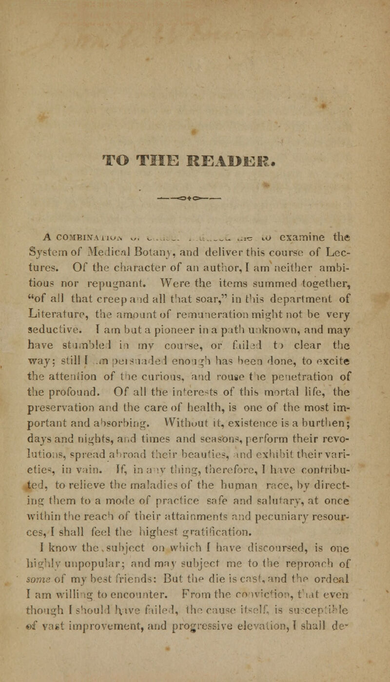 TO THE READER. A combination v,. L^jtu. _- (jrc to examine the System of Medical Botany, and deliver this course of Lec- tures. Of the character of an author,I am neither ambi- tious nor repugnant. Were the items summed together, of all that creep aid all that soar, in this department of Literature, the amount of remuneration might not be very seductive. I am but a pioneer in a path unknown, and may have stumbled in mv cou'se, or failed t> clear the way: still 1 *n peisuaded enough has been done, to excite the attention of the curious, and rouse t le penetration of the profound. Of all the interests of this mortal life, the preservation and the care of health, is one of the most im- portant and absorbing. Without it, existence is a burthen; days and nights, and times and seasons, perform their revo- lutions, spread abroad their beauties, and exhibit their vari- eties, in vain. If, in any thing, therefore, 1 hive contribu- ted, to relieve the maladies of the human race, by direct- ing them to a mode of practice safe and salutary, at once within the reach of their attainments and pecuniary resour- ces, I shall feel the highest gratification. I know the,subject on which I have discoursed, is one highly unpopular; and may subject me to the reproach of some of my best friends: But the die is cast, and the ordeal I am willing to encounter. From the conviction, that even though [should !\>ve failed, the cause itself, is susceptible of vast improvement, and progressive elevation, I shall de-