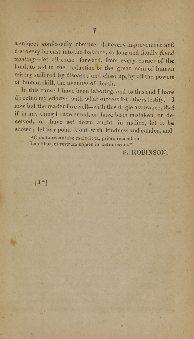 a subject confessedly obscure—let every improvement anil discovery be cast into the balance, so long and fatally/ownd wanting—let all come forward, from every corner of the land, to aid in the reduction of the great sum of human misery suffered by disease; and close up,by all the powers of human skill, the avenues of death. In this cause I have been laboring, and to this end I have directed my efforts; with what success let others testify. I now bid the reader farewell—with this =4 ,gle assurance, that if in any thing I have erred, or have been mistaken or de- ceived, or have set down aught in malice, let it be shown; let any point it out with kindness and candor, and Cuncta recantabo maledicta, priorarependam Laudibus, et yestrum nomen in astra feram.-' S. ROBINSON. [1*1