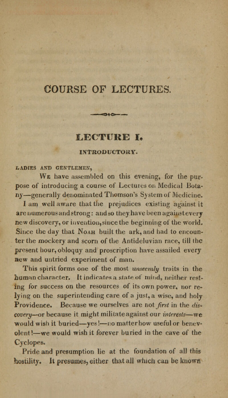 COURSE OF LECTURES. LECTURE I. INTRODUCTORY. LADIES AND GENTLEMEN, We have assembled on this evening, for the pur- pose of introducing a course of Lectures on Medical Bota- ny—generally denominated Thomson's System of Medicine. lam well aware that the prejudices existing against it are numerous and strong: and so they have been against every new discovery, or invention,since the beginning of the world. Since the day that Noah built the ark, and had to encoun- ter the mockery and scorn of the Antideluvian race, till the present hour, obloquy and proscription have assailed every new and untried experiment of man. This spirit forms one of the most unseemly traits in the human character. It indicates a state of mind, neither rest- ing for success on the resources of its own power, nor re- lying on the superintending care of a just, a wise, and holy Providence. Because we ourselves are not first in the dis- covery—or because it might militateagainstour interests—we would wish it buried—yes!—nomatterhow useful or benev- olent!—we would wish it forever buried in the cave of the Cyclopes. Pride and presumption lie at the foundation of all this hostility. It presumes, either that all which can be known