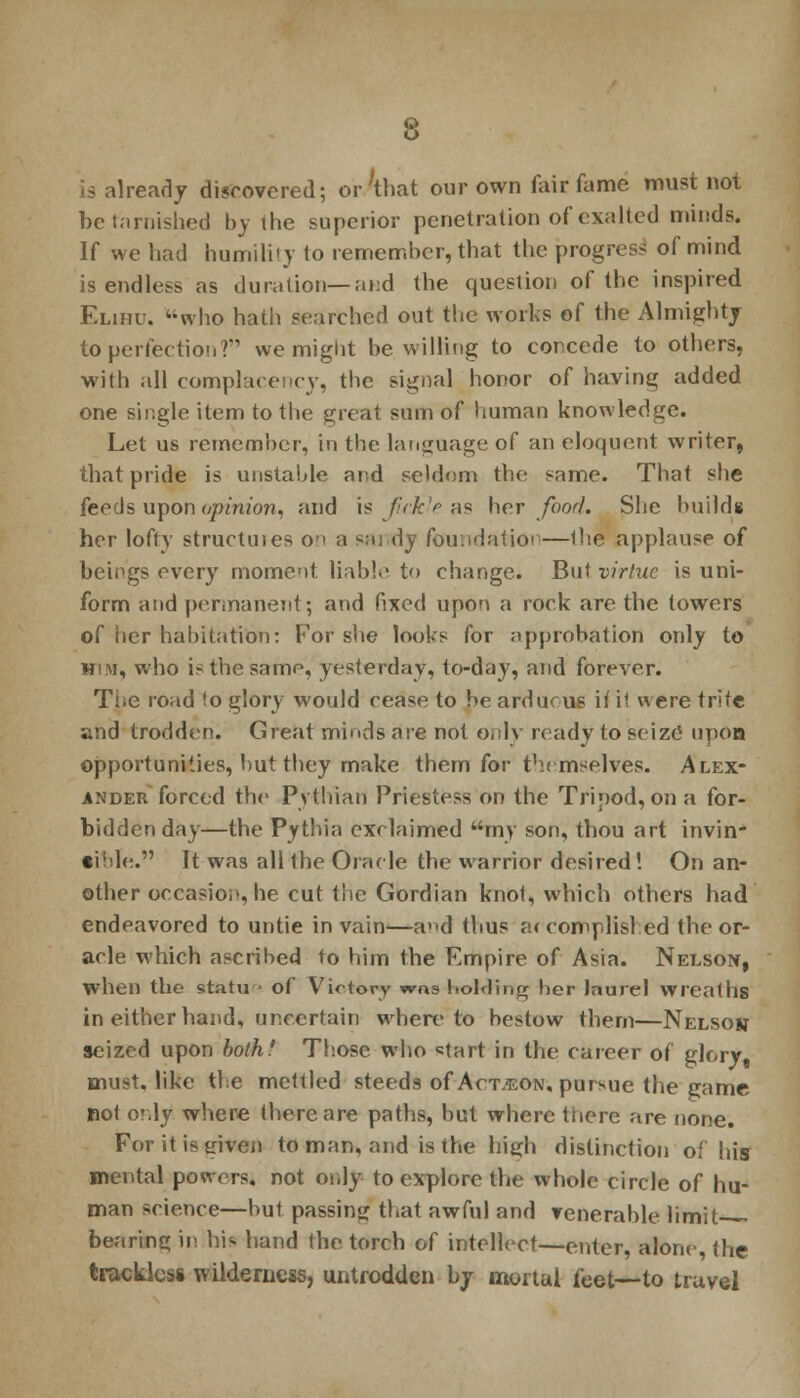 La already discovered; or'that our own fair fame must not be tarnished by the superior penetration of exalted minds. If we had humility to remember, that the progress of mind is endless as duration— and the question of the inspired Elihu. who hath searched out the works of the Almighty to perfection? we might be willing to concede to others, with all complacency, the signal honor of having added one single item to the great sum of human knowledge. Let us remember, in the language of an eloquent writer, that pride is unstable and seldom the same. That she feeds upon opinion, and is fickle as her food. She builds her lofty structures o-> a mi dy foundatioi —Ihe applause of heings every moment liable to change. But virtue is uni- form and permanent; and fixed upon a rock are the towers of iicr habitation: For she looks for approbation only to H!M, who is the samp, yesterday, to-day, and forever. The road <o glory would cease to be arduous ii il were trite and trodden. Great minds are not only ready to seize upon opportunities, but they make them for themselves. Alex- ander forced the Pythian! Priestess on the Tripod, on a for- bidden day—the Pythia exclaimed my son, thou art invin- cible. It was all the Oracle the warrior desired! On an- other occasion, he cut the Gordian knot, which others had endeavored to untie in vain—ad thus accomplished the or- acle which ascribed to him the Empire of Asia. Nelson, when the statu ■ of Victory wns holding her laurel wreaths in either hand, uncertain whereto bestow them—Nelson seized upon both.' Those who start in the career of glory, must, like the mettled steeds of Action, pursue the game not cly where there are paths, but where there are none. For it is given to man, and is the high distinction of his mental powers, not only to explore the whole circle of hu- man science—but passing that awful and venerable limit-— bearing in his hand the torch of intellect—enter, alone, the trackless wilderness, untrodden by mortal feet—to travel