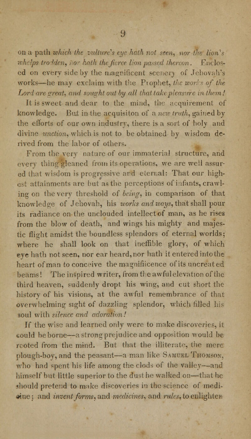 on a path which the vulture's cue hath not seen, nor the lion's wkelpe trolden, nor hath ihtfarce lion paused thereon. Enclos- ed on every side by the magnificent scenery of Jehovah's works—he may exclaim with the Piophet, the works of the Lord are great* and sought out by all that take pleasure in them! It is sweet and dear to the mind, the acquirement of knowledge. But in the acquisiton of a new truth, gained by the efforts of our own industry, there is a sort of holy and divine miction, which is not to be obtained by wisdom de- rived from the labor of others. From the very nature of our immaterial structure, and every thing gleaned from its operations, we are well assur- ed that wisdom is progressive ard eternal: That our high- est attainments arc but as the perceptions of infants, crawl- ing on the very threshold of being, in comparison of that knowledge of Jehovah, his works and ways, that shall pour its radiance on the unclouded intellect of man, as he rises from the blow of death, and wings his mighty and majes- tic flight amidst the boundless splendors of eternal worlds; where he shall look on that inefnble glory, of which eye hath not seen, nor ear heard, nor hath it entered into the heart of man to conceive the magnifiicence of its uncreated beams! The inspired writer, from tie awful elevation of the third heaven, suddenly dropt his wing, and cut short the history of his visions, at the awful remembrance of that overwhelming sight of dazzling splendor, which filled his soul with silence and adoration! If the wise and learned only were to make discoveries, it would be borne—a strong prejudice and opposition would be rooted from the mind. But that the illiterate, the mere plough-boy, and the peasant—a man like Samuel Thomson, Avho had spent his life among the clods of the valley—and himself but little superior to the dust he walked on—that he should pretend to make discoveries in the science of medi- cine; and invent forms* and medicines, and rw/es, to enlighten