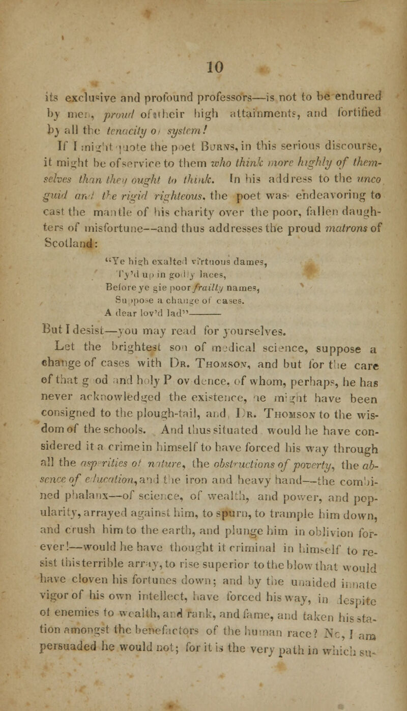 its exclusive and profound professors—is not to be endured by men, prowl ofithcir high attornment?, and fortified h) all the tenacity 0, system! If F :niz'H pjote the poet Burns,in this serious discourse, it mi^ht be ofservice to them who think more highly of them- selves than they ought In think, tn his address to the imco grwl an : tle rigid righteous, the poet was- endeavoring to cast the mantle of his charity over the poor, fallen daugh- ters of misfortune—and thus addresses the proud matrons of Scotland: Ye hisjh exalted vfrtuous dames, l'_\ M u.i in g-o i y laces, Before ye gie poor frailty names, Suppose a change of cases. A dear lov'd lad But I desist—you may read for yourselves. Let the brightest so 1 of medical science, suppose a ehange of cases with Or. Thomson, and but for the care of that g od and holy P ov dence, of whom, perhaps, he has never acknowledged the existence, ie might have been consigned to the plough-tail, and, 1r. Thomson to the wis- dom of the schools. And thus situated would lie have con- sidered it a crime in himself to have forced his way through all the aspprities ol nature, the obstructions of poverty', the ab- sence of e:fucalion,an<i t ie iron and heavy1 hand—the combi- ned phalanx—of science, of wealth, and power, and pop- ularity, arrayed against him, to spurn, to trample him down, and crush him to the earth, and plunge him in oblivion for- ever!—would he have thought it criminal in himself to re- sist liiisterrible array,to rise superior to the blow that would have cloven his fortunes down; and by the unaided innate vigor of his own intellect, have forced his way, in despite ol enemies 1o wraith, a: d rank, and fame, and taken his sta- tion aiiongst the benefactors of the human race? Nc ! am persuaded he would not; for it is the very path in which su-