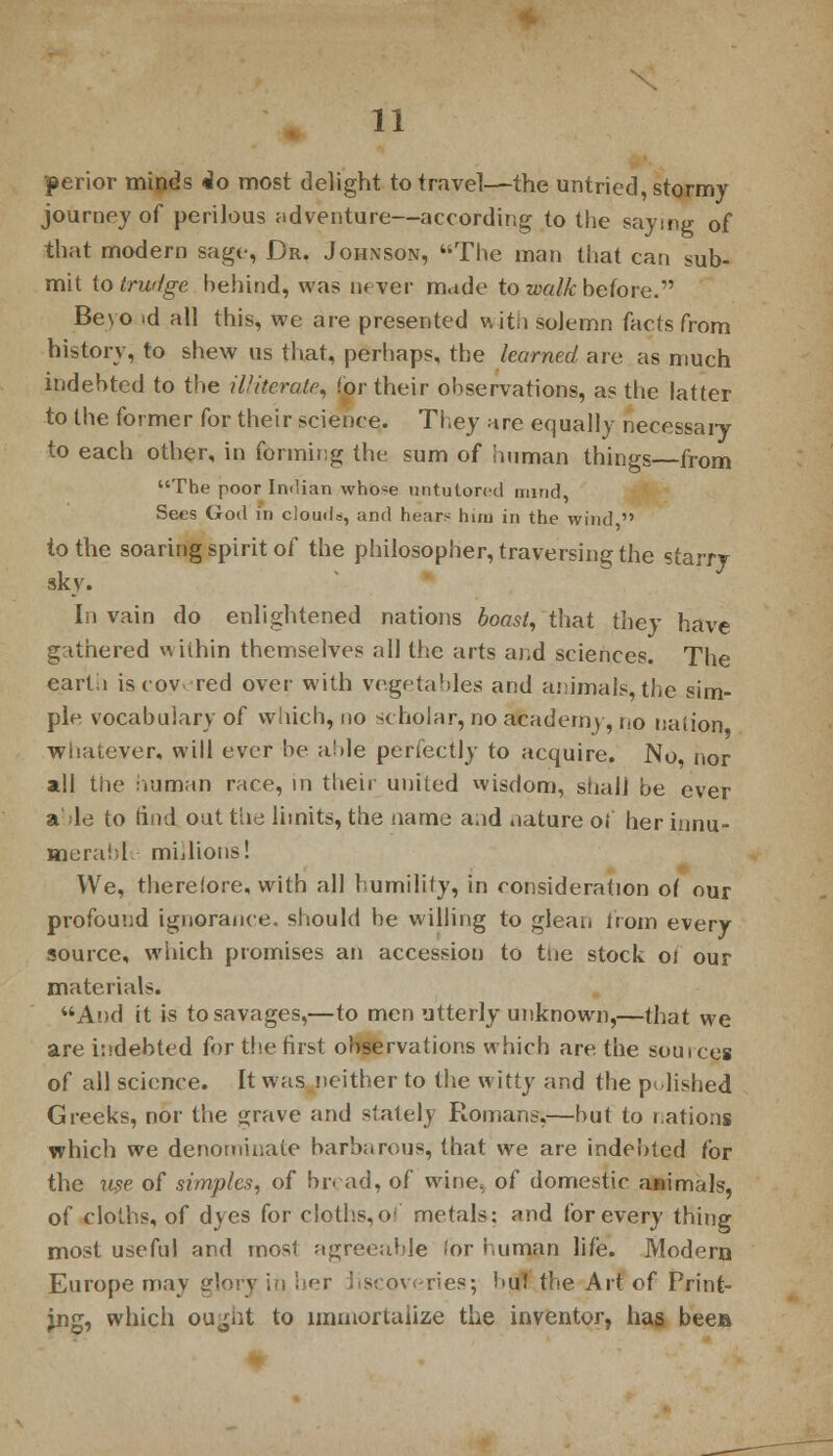 perior minds do most delight to travel—the untried, stormy journey of perilous adventure—according to the saying of that modern sage, Dr. Johnson, The man that can sub- mit to trwige behind, was never made to walk before. Beyo >d all this, we are presented v. ith solemn facts from history, to shew us that, perhaps, the learned are as much indebted to the illiterate, for their observations, as the latter to the former for their science. They are equally necessary to each other, in forming the sum of human things from The poor Indian whose untutored nunc], Sees God in clouds, and hears huu in the wind  to the soaring spirit of the philosopher, traversing the starry sky. In vain do enlightened nations boast, that they have gathered within themselves all the arts and sciences. The carta iscov red over with vegetables and animals, the sim- ple vocabulary of which, no scholar, no academy, no nation whatever, will ever be able perfectly to acquire. No nor all the human race, in their united wisdom, shall be ever able to find out the limits, the name and nature of herinnu- nerabl millions! We, therefore, with all humility, in consideration of our profound ignorance, should be willing to glean from every source, which promises an accession to the stock oi our materials. And it is to savages,—to men utterly unknown,—that we are indebted for the first observations which are the sou ices of all science. It was neither to the witty and the pulished Greeks, nor the grave and stalely Romans,—but to nations which we denominate barbarous, that we are indebted for the use of simples, of bread, of wine, of domestic animals, of cloths, of dyes for cloths,of metals; and for every thing most useful and most agreeable <ov human life. Modern Europe may glory in her liscoveries; buJ the Art of Print- ing, which ou^iit to immortalize the inventor, has beea