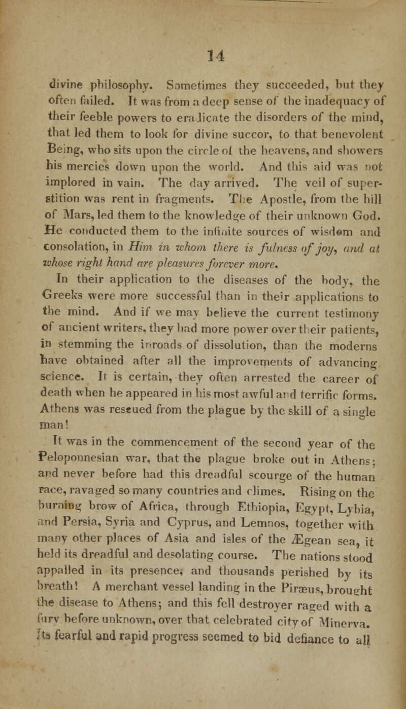 divine philosophy. Sometimes they succeeded, but they often failed. It was from a deep sense of the inadequacy of their feeble powers to eradicate the disorders of the mind, that led them to look for divine succor, to that benevolent Being, who sits upon the circle oi the heavens, and showers his mercies down upon the world. And this aid was not implored in vain. The clay arrived. The veil of super- stition was rent in fragments. The Apostle, from the hill of Mars, led them to the knowledge of their unknown God. He conducted them to the infinite sources of wisdem and consolation, in Him in whom there is fulness of joy, and at whose right hand are pleasures forever more. In their application to the diseases of the body, the Greeks were more successful than in their applications to the mind. And if we may believe the current testimony of ancient writers, they had more power over their patients, in stemming the inroads of dissolution, than the moderns have obtained after all the improvements of advancing science. It is certain, they often arrested the career of death when he appeared in his most awful and terrific forms. Athens was restued from the plague by the skill of a single man! It was in the commencement of the second year of the Peloponnesian war, that the plague broke out in Athens- and never before had this dreadful scourge of the human race, ravaged so many countries and climes. Rising on the burning brow of Africa, through Ethiopia, Egypt, Lybia, and Persia, Syria and Cyprus, and Lemnos, together with many other places of Asia and isles of the iEgean sea it held its dreadful and desolating course. The nations stood appalled in its presence, and thousands perished by its breath! A merchant vessel landing in the Piraeus, brought the disease to Athens; and this fell destroyer rajjed with a fury before unknown, over that celebrated city of Minerva. Us fearful and rapid progress seemed to bid defiance to all