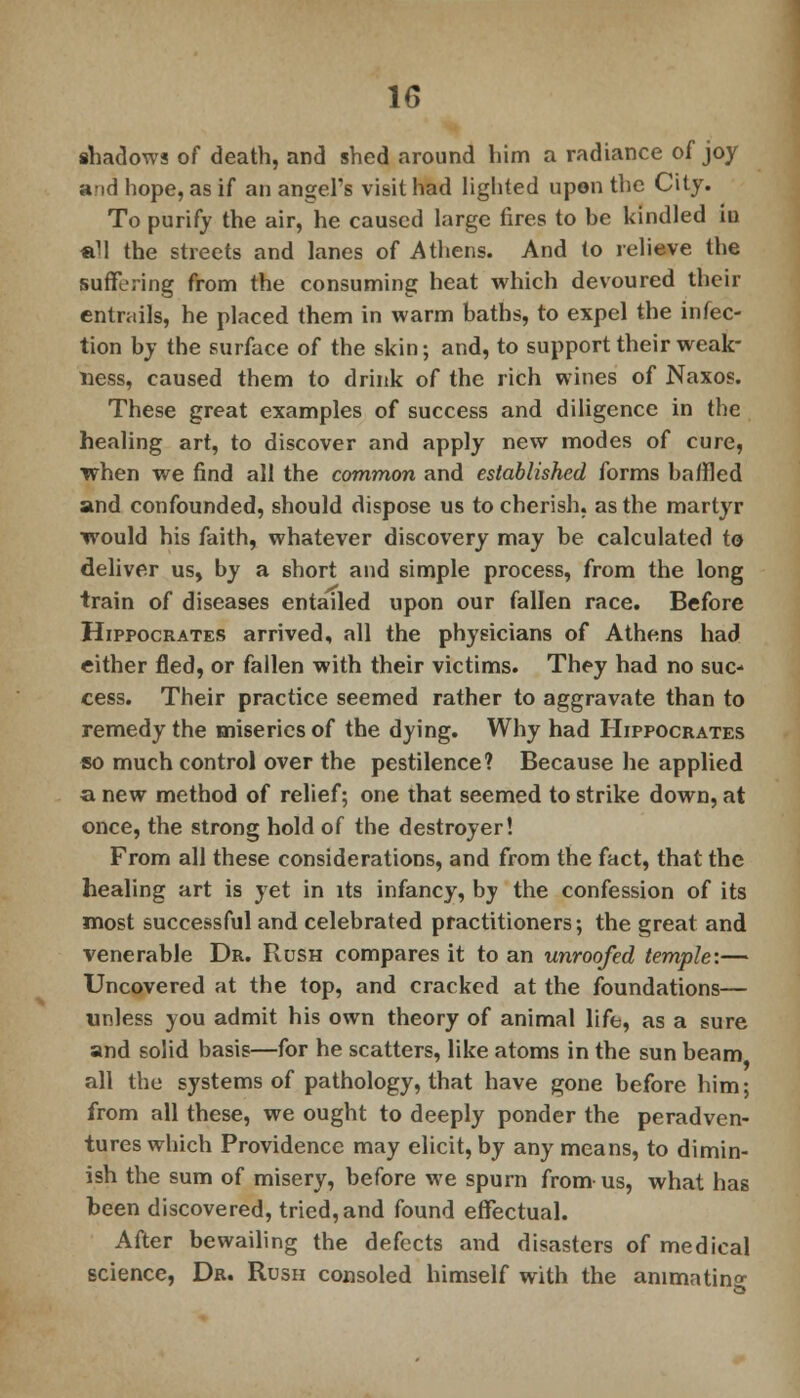 shadows of death, and shed around him a radiance of joy and hope, as if an angel's visit had lighted upon the City. To purify the air, he caused large fires to be kindled iu «U the streets and lanes of Athens. And to relieve the suffering from the consuming heat which devoured their entrails, he placed them in warm baths, to expel the infec- tion by the surface of the skin; and, to support their weak- ness, caused them to drink of the rich wines of Naxos. These great examples of success and diligence in the healing art, to discover and apply new modes of cure, when we find all the common and established forms baffled and confounded, should dispose us to cherish, as the martyr ■would his faith, whatever discovery may be calculated to deliver us, by a short and simple process, from the long train of diseases entailed upon our fallen race. Before Hippocrates arrived, all the physicians of Athens had either fled, or fallen with their victims. They had no suc- cess. Their practice seemed rather to aggravate than to remedy the miseries of the dying. Why had Hippocrates so much control over the pestilence? Because he applied a new method of relief; one that seemed to strike down, at once, the strong hold of the destroyer! From all these considerations, and from the fact, that the healing art is yet in its infancy, by the confession of its most successful and celebrated practitioners; the great and venerable Dr. Rush compares it to an unroofed temple:— Uncovered at the top, and cracked at the foundations— unless you admit his own theory of animal life, as a sure and solid basis—for he scatters, like atoms in the sun beam all the systems of pathology, that have gone before him; from all these, we ought to deeply ponder the peradven- tures which Providence may elicit, by any means, to dimin- ish the sum of misery, before we spurn from us, what has been discovered, tried, and found effectual. After bewailing the defects and disasters of medical science, Dr. Rush consoled himself with the animating