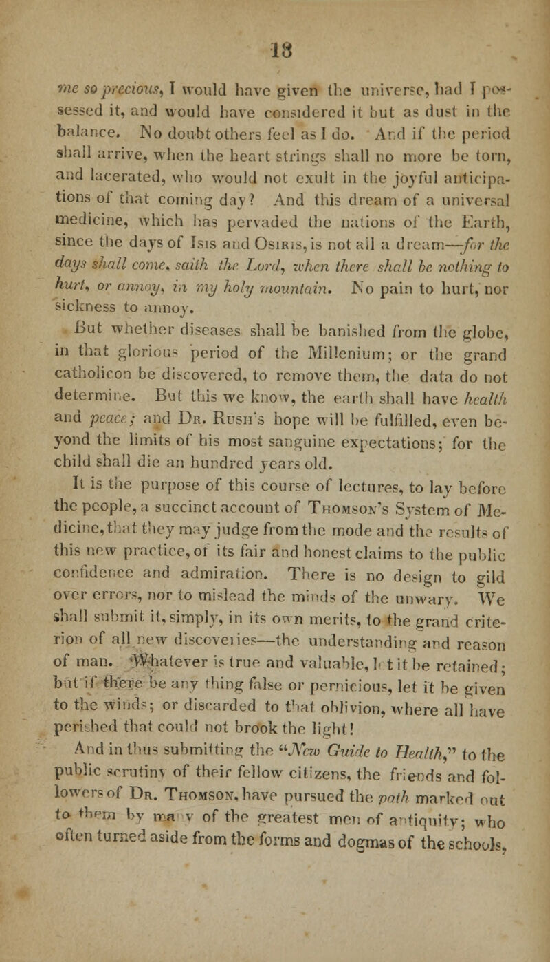 me so precious, I would have given the universe, had I pos- sessed it, and would have considered it but as dust in the balance. JNo doubt others feel as I do. And if the period shall arrive, when the heart strings shall no more be torn, and lacerated, who would not exult in the joyful anticipa- tions of that coming day? And this dream of a universal medicine, which has pervaded the nations of the Earth, since the days of Isis and Osiris, is not ail a dream—-for the days shall come, saith the Lord, when there shall he nothing to hurt, or annoy, in my holy mountain. No pain to hurt, nor sickness to annoy. But whether diseases shall be banished from the globe, in that glorious period of the Millenium; or the grand catliolicon be discovered, to remove them, the data do not determine. But this we know, the earth shall have health and peace) and Dr. Rush's hope will he fulfilled, even be- yond the limits of his most sanguine expectations; for the child shall die an hundred years old. It is the purpose of this course of lectures, to lay before the people, a succinct account of Thomson's System of Me- dicine, that they may jud;:e from the mode and the results of this new practice, of its fair and honest claims to the public cor.tider.ee and admiralion. There is no design to <nld over errors, nor to mislead the minds of the unwary. We shall submit it, simply, in its own merits, to the grand crite- rion of all new discoveiies—the understanding and reason of man. 'W-hatever is true and valuable, ]< t it be retained • bat if there be any thing false or pernicious, let it be given to the winds; or discarded to that oblivion, where all have perished that could not brook the light! And in thus submitting thr. New Guide to Health? to the public serutinv of their fellow citizens, the friends and fol- lowers of Dr. Thomson, have pursued the path marked out to rtiero by na v of the greatest men of adiquitv; who often turned aside from the forms and dogmas of the schools,