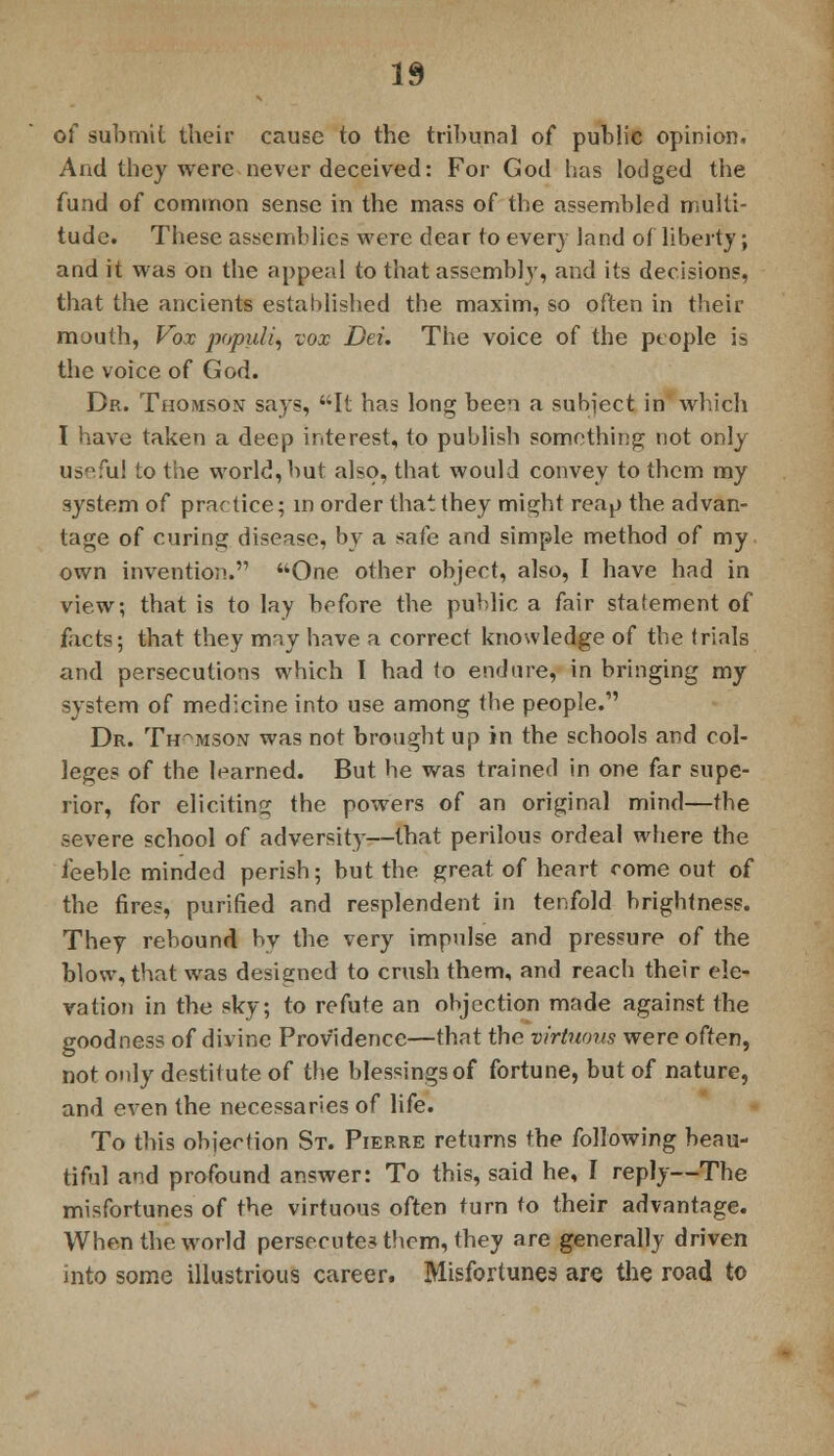 of submit their cause to the tribunal of public opinion. And they were never deceived: For God has lodged the fund of common sense in the mass of the assembled multi- tude. These assemblies were dear to every land of liberty; and it was on the appeal to that assembly, and its decisions, that the ancients established the maxim, so often in their mouth, Vox populi, vox Dei. The voice of the people is the voice of God. Dr. Thomson says, It has long been a subject in which I have taken a deep interest, to publish something not only useful to the world, but also, that would convey to them my system of practice; in order that they might reap the advan- tage of curing disease, by a safe and simple method of my own invention. One other object, also, I have had in view; that is to lay before the public a fair statement of facts; that they may have a correct knowledge of the trials and persecutions which I had to endure, in bringing my system of medicine into use among the people. Dr. Thomson was not brought up in the schools and col- leges of the learned. But he was trained in one far supe- rior, for eliciting the powers of an original mind—the severe school of adversity—that perilous ordeal where the feeble minded perish; but the great of heart come out of the fires, purified and resplendent in tenfold brightness. They rebound bv the very impulse and pressure of the blow, that was designed to crush them, and reach their ele- vation in the sky; to refute an objection made against the goodness of divine Providence—that the virtuous were often, not only destitute of the blessings of fortune, but of nature, and even the necessaries of life. To tins objection St. Pierre returns the following beau- tiful and profound answer: To this, said he, I reply—The misfortunes of the virtuous often turn to their advantage. When the world persecutes them, they are generally driven into some illustrious career. Misfortunes are the road to