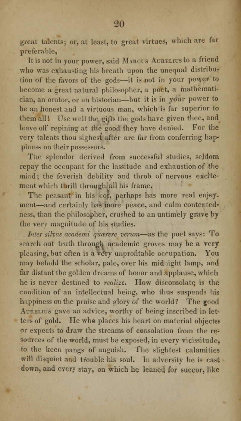 great talents; or, at least, to great virtues, which are far preferable, It is not in your power, said Marcus AureliusIo a friend who was exhausting his breath upon the unequal distribu- tion of the favors of the gods—it is not in your power to become a great natural philosopher, a poet, a mathemati- cian, an orator, or an historian—but it is in your power to be an honest and a virtuous man, which is far superior to them all! Use well the gi/ts the gods have given thee, and leave off repining at the good they have denied. For the very talents thou sighest after are far from conferring hap- piness on their possessors. Tne splendor derived from successful studies, seldom repay the occupant for the lassitude and exhaustion of the mind; the feverish debility and throb of nervous excite- ment which thrill through .all his frame. The peasant in his coi, perhaps has more real enjoy- ment—and certainly has more peace, and calm contented- ness, than the philosopher, crushed to an untimely grave by the very magnitude of his studies. Inter silvns academi qucerere verum—as the poet says: To search out truth through academic groves may be a very pleasing, but often is a ve*ry unprofitable occupation. You may behold the scholar, pale, over his mid light lamp, and far distant the golden dreams of honor and applause, which he is never destined to realize. How disconsolate- is the condition of an intcllec tual being, who thus suspends his happiness on the praise and glory of the world? The jood Aurelius gave an advice, worthy of being inscribed in let- ters of gold. He who places his heart on material objects» or expects to draw the streams of consolation from the re- sources of the world, must be exposed, in every vicissitude, to the keen pangs of anguish. The slightest calamities will disquiet and trouble his soul. In adversity he is cast down, and every stay, on which he leaned for succor, like