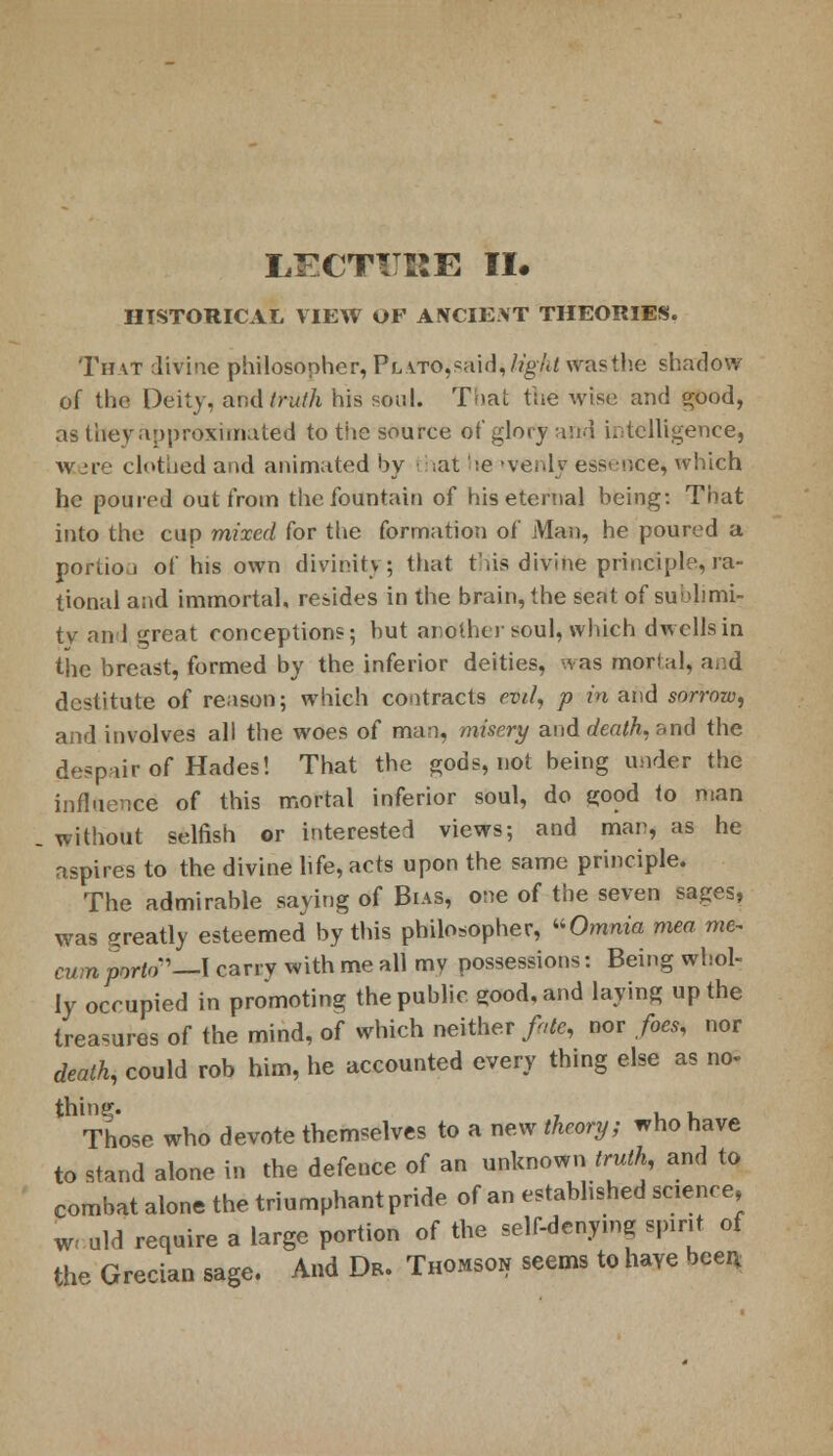 LECTURE II. HISTORICAL VIEW OF ANCIE.\T THEORIES. That divine philosopher, Plato,said, %/</ was the shadow of the Deity, and I ruth his soul. That the wist; and good, as they approximated to the source of glory and intelligence, vicere clothed and animated by that he (venly essence* which he poured out from the fountain of his eternal being: That into the cup mixed for the formation of Man, he poured a portion of his own divinity; that this divine principle, ra- tional and immortal, resides in the brain, the seat of sublimi- ty and great conceptions; but another soul, which dwells in the breast, formed by the inferior deities, was mortal, and destitute of reason; which contracts evil, p in and sorrow, and involves all the woes of man, misery and death, and the despair of Hades! That the gods, not being under the influence of this mortal inferior soul, do good to man without selfish or interested views; and man, as he aspires to the divine life, acts upon the same principle. The admirable saying of Bias, one of the seven sages, was greatly esteemed by this philosopher, Omnia men me- cumporto—I carry with me all my possessions: Being whol- ly occupied in promoting the public good, and laying up the treasures of the mind, of which neither/«fe, dot foes, nor death, could rob him, he accounted every thing else as no- thing. , , Those who devote themselves to a new theory; who have to stand alone in the defence of an unknown truth, and to combat alone the triumphant pride of an established science, weald require a large portion of the self-denying spirit of the Grecian sage. And Dr. Thomson seems to haye been,