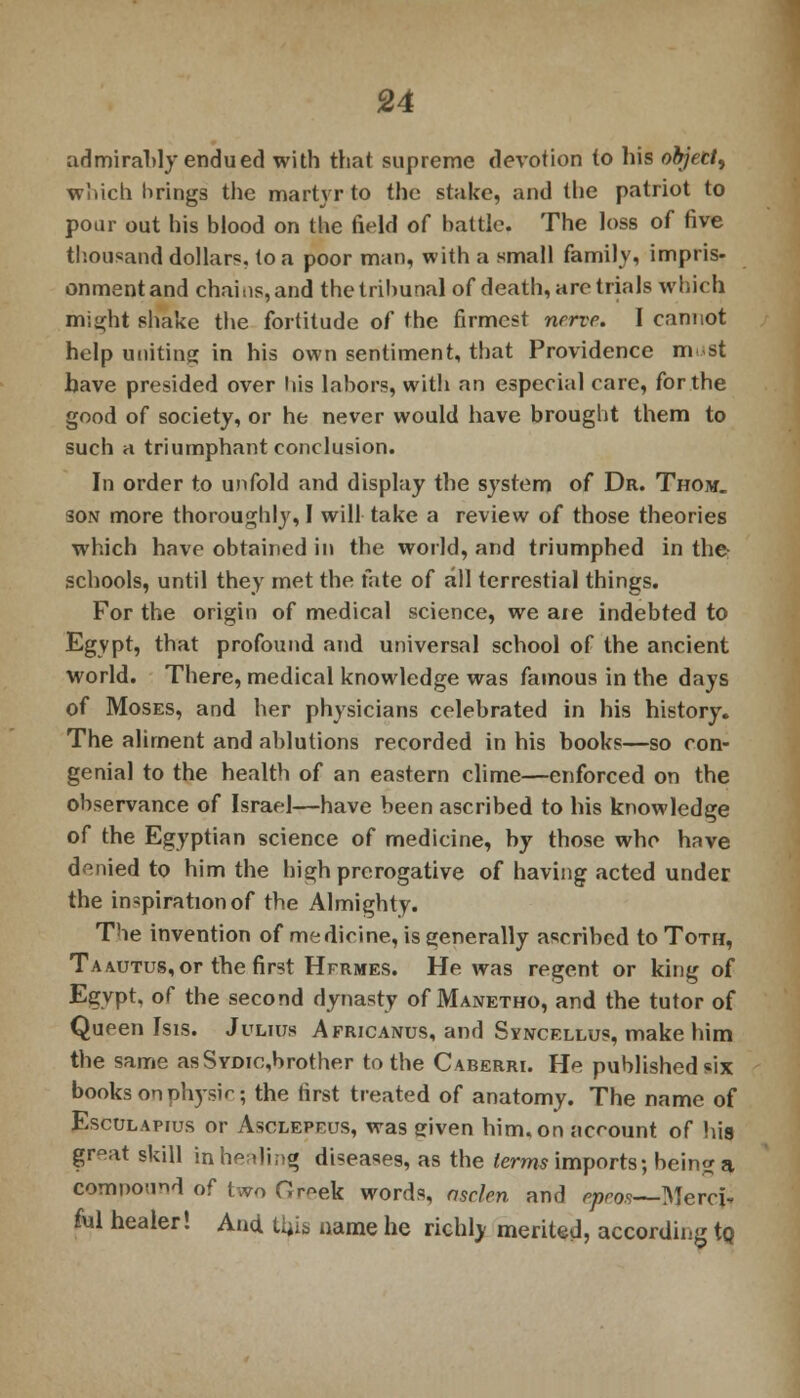 ad mi rahly endued with that supreme devotion to his object, which brings the martyr to the stake, and the patriot to pour out his blood on the field of battle. The loss of five thousand dollars, to a poor man, with a small family, impris- onment and chains, and the tribunal of death, are trials which might shake the fortitude of the firmest nerve. I cannot help uniting in his own sentiment, that Providence must have presided over his labors, with an especial care, for the good of society, or he never would have brought them to such a triumphant conclusion. In order to unfold and display the system of Dr. Thom. son more thoroughly, I will take a review of those theories which have obtained in the world, and triumphed in the- schools, until they met the fate of all terrestial things. For the origin of medical science, we are indebted to Egypt, that profound and universal school of the ancient world. There, medical knowledge was famous in the days of Moses, and her physicians celebrated in his history. The aliment and ablutions recorded in his hooks—so con- genial to the health of an eastern clime—enforced on the observance of Israel—have been ascribed to his knowledge of the Egyptian science of medicine, by those who have denied to him the high prerogative of having acted under the inspiration of the Almighty. The invention of medicine, is generally ascribed to Toth, Tamjtus, or the first Hfrmes. He was regent or king of Egypt, of the second dynasty of Manetho, and the tutor of Queen Isis. Julius Africanus, and Syncellus, make him the same asSYDic,brother to the Caberri. He published six books onphysir; the first treated of anatomy. The name of Esculapius or Asclepeus, was given him. on account of his great skill in healing diseases, as the terms imports; being a compound of two Greek words, asclen and tpeos—Mercfc ful healer! And this name he richly merited, according tQ