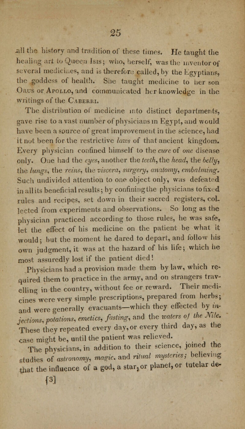 -ill the history and tradition of these times. He taught the healing art to Queen Isis; who, herself, was the inventor of several medich.es, and is therefore called, by the Egyptians, the goddess of health. She taught medicine to ner son Onus or Apollo, and communicated her knowledge in the writings of the Caberri. The distribution of medicine into distinct departments, gave rise to a vast number of physicians in Egypt, and would have been a source of great improvement in the science, had it not been for the restrictive laws of that ancient kingdom. Every physician confined himself to the cure of one disease only. One had the eyes, another the teeth, the head, the belli/, the lungs, the reins, the viscera, surgery, anatomy, embalming. Such undivided attention to one object only, was defeated in all its beneficial results; by confining the physicians to fixed rules and recipes, set down in their sacred registers, col- lected from experiments and observations. So long as the physician practiced according to those rules, he was safe, let the effect of his medicine on the patient be what it would; but the moment he dared to depart, and follow his own judgment, it was at the hazard of his life; which he most assuredly lost if the patient died! Physicians had a provision made them bylaw, which re- quired them to practice in the army, and on strangers trav- elling in the country, without fee or reward. Their medi- cines were very simple prescriptions, prepared from herbs; and were generally evacuants—which they effected by in- jections, potations, emetics, fasting, and the waters of the Nile. These they repeated every day, or every third day, as the case might be, until the patient was relieved. The physicians, in addition to their science, joined the studies of astronomy, maeic. and ritual mysteries; believing that the influence of a god, a star, or planet, or tutelar de-