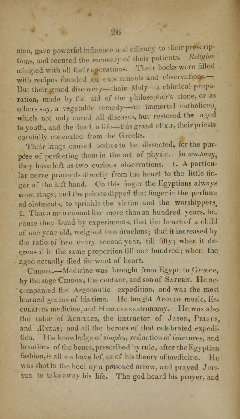 M mon, gave powerful influence and efficacy to tfi< ir prescrip- tions, and secured the recover) of their patient?. Religion mingled with all their operation. Their books were tilled with recipes founded on experiments and observations.— But their grand discovery—theiI Moly—a chimical prepa- ration, made by the aid of the philosopher's stone, or as others say, a vegetable remedy—an immortal catholicon, which not only cured all diseases, hut restored the aged to youth, and the dead to life—this grand elixir, their priests carefully concealed from the Greeks. Their king? caused bodies to be dissected, for the pur- pose of perfecting them in the art of physic. In anatomy, they have left us two curious observations. 1. A particu- lar nerve proceeds directly from the heart to the little fin- ger of the left hand. On this finger the Egyptians always wore lines; and the priests dipped that finger in the perfum- ed ointments, to sprinkle the victim and the worshippers. 2. That a man cannot live more than an hundred > ears, be. cause they found by experiments, that the heart of a child of one year old, weighed two drachms; that it increased by the ratio of two every second year, till fifty; when it de- creased in the same proportion till one hundred; when the aged actually died for want of heart. Chiron.—Medicine was brought from Egypt to Greece, by the sage Chiron, the centaur, and son of Saturn. He ac- companied the Argonautic expedition, and was the most learned genius of his time. He taught Apollo music, Es« culapius medicine, and Hercules astronomy. He was also the tutor of Achilles, the instructor of Jason, PeleuS, and jEneas; and all the heroes of that celebrated expedi- tion. His knowledge of simples, reduction of fractures, and luxations of the bones, prescribed by rule, after the Egyptian fashion, is all we have left us of his theory of medicine. He was shot in tbe heel by a poisoned arrow, and prayed Jupi- ter to takeaway his life. The god heard his prayer, and