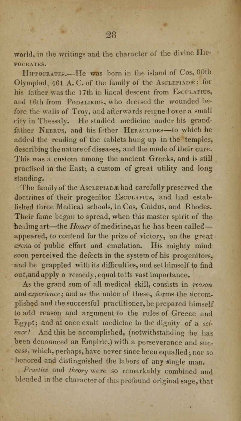 world, in the writings and the character of the divine Hip- pocrates. Hippocrates.—He was born in the island of Cos, 80th Olympiad, 461 A. C. of the family of the Asclepiad.e: for his lather was the 17th in lineal descent from Esculapius, and 16th from Podalirius, who dieesed the wounded he- fore the walls of Troy, and afterwards reigne lover a small city in Thessaly. He studied medicine under his grand- father Nebrus, and his father Heraclides—to which he added the reading of the tablets hung up in the temples, describing the natureof diseases, and the mode of their cure. This was a custom among the ancient Greeks, and is still practised in the East; a custom of great utility and long standing. The familyof the AscLEPiAD.5:had carefully preserved the doctrines of their progenitor Esculapius, and had estab- lished three Medical schools, in Cos, Cnidus, and Rhodes. Their fame began to spread, when this master spirit of the he.tlingart—the Homer of medicine,as he has been called— appeared, to contend for the prize of victory, on the great arena of public effort and emulation. His mighty mind soon perceived the defects in the system of his progenitors, and he grappled with its difficulties, and set himself to find out,andapply a remedy, equal to its vast importance. As the grand sum of all medical skill, consists in reason and experience; and as the union of these, forms the accom- plished and the successful practitioner, he prepared himself to add reason and argument to the rules of Greece and Egypt; and at once exalt medicine to the dignity of a sci- ence! And this he accomplished, (notwithstanding he has been denounced an Empiric.) with a perseverance and suc- cess, which, perhaps, have never since been equalled ; nor so honored and distinguished the labors of any single man. Practice and theory were so remarkably combined and blended in the character of ihis profound original sage, that