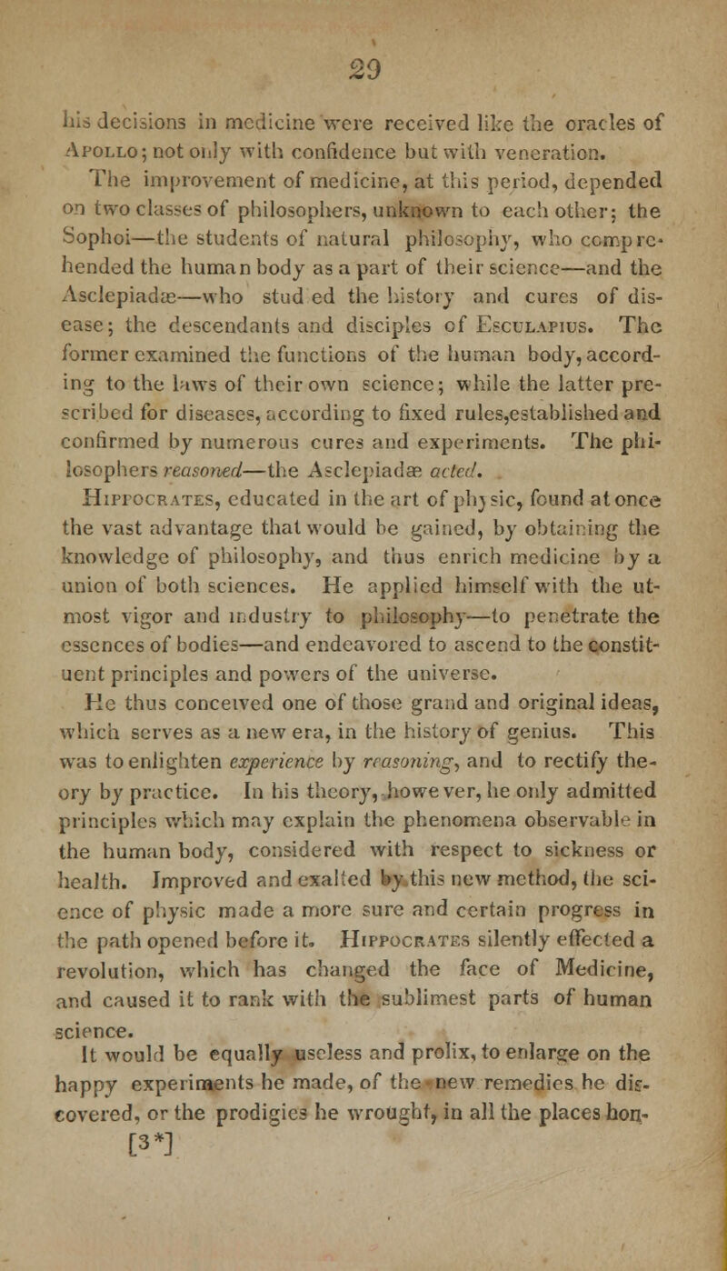 20 his decisions in medicine were received like the oracles of Apollo; not oiilj with confidence but with veneration. The improvement of medicine, at this period, depended on two classes of philosophers, unknown to each other; the Sophoi—the students of natural philosophy, who compre- hended the human body as a part of their science—and the Asclepiadas—who stud ed the history and cures of dis- ease; the descendants and disciples cf Esculapius. The former examined the functions of the human body, accord- ing to the laws of their own science; while the latter pre- scribed for diseases, according to fixed rules,established and confirmed by numerous cures and experiments. The phi- losophers reasoned—the Asclepiadae acta'. Hippocrates, educated in the art of phjsic, found at once the vast advantage that would be gained, by obtaining the knowledge of philosophy, and thus enrich medicine by a union of both sciences. He applied himself with the ut- most vigor and industry to philosophy—to penetrate the essences of bodies—and endeavored to ascend to the constit- uent principles and powers of the universe. Ke thus conceived one of those grand and original ideas, which serves as a new era, in the history of genius. This was to enlighten experience by reasoning, and to rectify the- ory by practice. In his theory, however, he only admitted principles which may explain the phenomena observable in the human body, considered with respect to sickness or health. Improved and exalted by.this new method, the sci- ence of physic made a more sure and certain progress in the path opened before it. Hippocrates silently effected a revolution, which has changed the face of Medicine, and caused it to rank with the sublimest parts of human science. It would be equally useless and prolix, to enlarge on the happy experiments he made, of the new remedies he dis- covered, or the prodigies he wrought, in all the places hon- [3*]