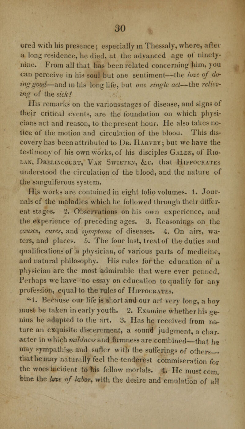ored with his presence; especially in Thcssaly, where, after a loiu residence, he died, at the advanced age of ninety- nine. From all that has been related concerning him, }OU can perceive in his soul but one sentiment—the love of clu- ing good—and in his long life, but one single act—the reliev- ing of the sicki His remarks on the various stages of disease, and signs of their critical events, are the foundation on which physi- cians act and reason, to theprescnt hour. He also takes no- tice of the motion and circulation of the bloou. This dis- covery has been attributed to Dr. Harvey ; but we have the testimony of his own works, of his disciples Galen, of Rio- lan, Drelincourt, Van Swieten, &ic that Hippocrates understood the circulation of the blood, and the nature of the sanguiferous system. His works are contained in eight folio volumes. 1. Jour- nals of the maladies which he followed through their differ- ent stages. 2. Observations on his own experience, and the experience of preceding ages. 3. Reasonings on the causes, cures, and symptoms of diseases. 4. On airs, wa- ters, and places. 5. The four last, treat of the duties and qualifications of a physician, of various parts of medicine, arid natural philosophy. His rules for the education of a physician are the most admirable that were ever penned. Perhaps we have no essay on education to qualify for any profession, equal to the rules of Hippocrates. ttl. Because our life is s!.ort and our art very long, a boy must be taken in early youth. 2. Examine whether his ge- nius be adapted to the art. 3. Has he received from na- ture an exquisite discernment, a sound judgment, a char- acter in which mildness and firmness are combined—that he may sympathise and sufier with the sufferings of others that he may naturally feel the tenderest commiseration for the woes incident to nis fellow mortals. 4. He must com. bine the love of labor, with the desire and emulation of all