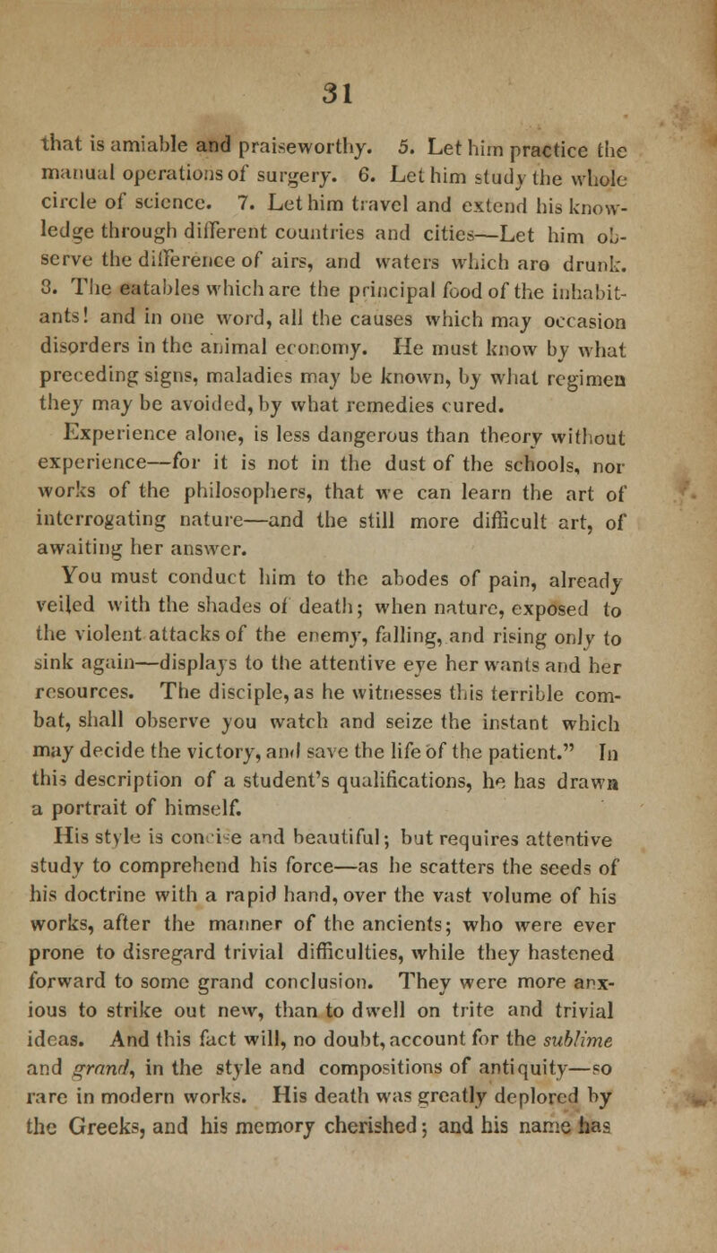 that is amiable and praiseworthy. 5. Let him practice the manual operations of surgery. 6. Let him study the whole circle of science. 7. Let him travel and extend his know- ledge through different countries and cities—Let him ob- serve the difference of airs, and waters which are drunk. 3. The eatables which are the principal food of the inhabit- ants! and in one word, all the causes which may occasion disorders in the animal economy. He must know by what preceding signs, maladies may be known, by what regimen they may be avoided, by what remedies cured. Experience alone, is less dangerous than theory without experience—for it is not in the dust of the schools, nor works of the philosophers, that we can learn the art of interrogating nature—and the still more difficult art, of awaiting her answer. You must conduct him to the abodes of pain, already- veiled with the shades of death; when nature, exposed to the violent attacks of the enemy, falling, and rising only to sink again—displays to the attentive eye her wants and her resources. The disciple, as he witnesses this terrible com- bat, shall observe you watch and seize the instant which may decide the victory, and save the life of the patient. In this description of a student's qualifications, he has drawn a portrait of himself. His style is concise and beautiful; but requires attentive study to comprehend his force—as he scatters the seeds of his doctrine with a rapid hand, over the vast volume of his works, after the manner of the ancients; who were ever prone to disregard trivial difficulties, while they hastened forward to some grand conclusion. They were more anx- ious to strike out new, than to dwell on trite and trivial ideas. And this fact will, no doubt, account for the sublime and grand, in the style and compositions of antiquity—so rare in modern works. His death was greatly deplored by the Greeks, and his memory cherished; and his name has