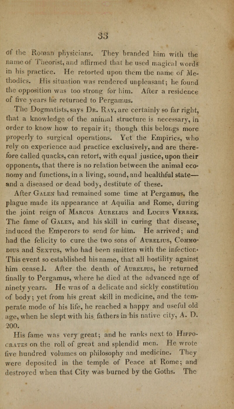 Of the Roman physicians. They branded him with the name of Theorist, and affirmed that he used magical words in his practice. He retorted upon them the name of A'le- thodics. His situation was rendered unpleasant; he found the opposition was too strong for him. After a residence of five years he returned to Pergamus. The Dogmatists, says Dr. Ray, are certainly so far right, that a knowledge of the animal structure is necessary, in order to know how to repair it; though this belongs more properly to surgical operations. Yet the Empirics, who rely on experience and practice exclusively, and are there- fore called quacks, can retort, with equal justice, upon their opponents, that there is no relation between the animal eco- nomy and functions, in a living, sound, and healthful state— and a diseased or dead body, destitute of these. After Galen had remained some time at Pergamus, the plague made its appearance at Aquilia and Rome, during the joint reign of Marcus Aurelius and Lucies Verres. The fame of Galen, and his skill in curing that disease, induced the Emperors to send for him. He arrived; and had the felicity to cure the two sons of Aurelius, Commo- dius and Sextus, who had been smitten with the infection* This event so established his name, that all hostility against him ceaseJ. After the death of Aurelius, he returned finally to Pergamus, where he died at the advanced age of ninety years. He was of a delicate and sickly constitution of body; yet from his great skill in medicine, and the tem- perate mode of his life, he reached a happy and useful old age, when he slept with his fathers in his native city, A. D. 200. His fame was very great; and he ranks next to Hippo- crates on the roll of great and splendid men. He wrote five hundred volumes on philosophy and medicine. They were deposited in the temple of Peace at Rome; and destroyed when that City was burned by the Goths. The