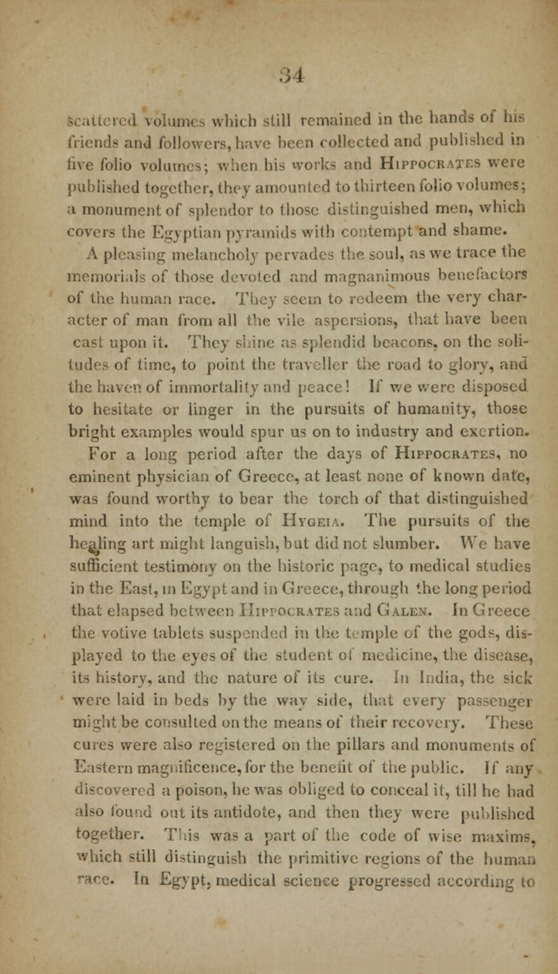 Scattered volumes which still remained in the hands of his friends and followers, have been collected and published in live folio volumes; when bis works and Hippocrates were published together, they amounted to thirteen folio volumes; a monument of splendor to those distinguished men, which covers the Egyptian pyramids with contempt and shame. A pleasing melancholy pervades the soul, as we trace the memorials of those devoted and magnanimous benefactors of the human race. They seem to redeem the very char- acter of man from all the vile aspersions, that have been cast upon it. They shine as splendid beacons, on the soli- tudes of time, to point the traveller the road to glory, and the haven of immortality and peace! If we were disposed to hesitate or iinger in the pursuits of humanity, those bright examples would spur us on to industry and exertion. For a long period after the days of Hippocrates, no eminent physician of Greece, at least none of known date, was found worthy to bear the torch of that distinguished mind into the temple of Hvgeia. The pursuits of the healing art might languish, but did not slumber. We have sufficient testimony on the historic page, to medical studies in the East, in Egypt and in Greece, through the long period that elapsed between Hippocrates and Galen. In Greece the votive tablets suspended in the U mple of the gods, dis- played to the eyes of the student oi medicine, the disease, its history, and the nature of its cure. In India, the side were laid in beds by the way side, that every passenger might be consulted on the means of their recovery. These cures were also registered on the pillars and monuments of Eastern magilificence, for the beneiit of the public. If any discovered a poison, he was obliged to conceal it, till he had also found out its antidote, and then they were published together. This was a part of the code of wise maxims, which still distinguish the primitive regions of the human ••ace. In Egypt, medical science progressed according to