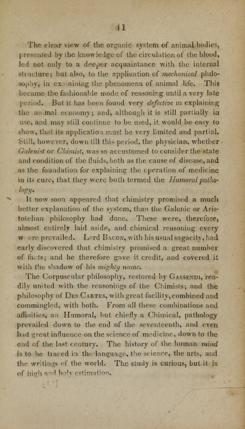 The clear view of the organic system of animal bodies, presented byihe knowledge of the circulation of the blood, led not only to a deeper acquaintance with the internal structure; but also, to the application of mechanical philo- \, in ex Laming the phenomena of animal life. This became the fashionable mode of reasoning until a very late period. But it has been found very defective in explaining the animal economy; and, although it is still partially in use, and may still continue to be used, it would be easy to show, that its application must be very limited and partial. Still, however, down till this period, the physician, whether Galenist or Ckimist, was so accustomed to consider the state and condition of the fluids, both as the cause of disease, and as the foundation for explaining the operation of medicine in its cure, that they were both termed the Humoral patho- logy. It now soon appeared that chimistry promised a much better explanation of the system, than the Galenic or Aris- totelian philosophy had done. These were, therefore, almost entirely laid aside, and chimical reasoning every w ere prevailed. Lord Bacon, with his usual sagacity, had early discovered that chimistry promised a great number of facts; and he therefore gave it credit, and covered it with the shadow of his mighty name. The Corpuscular philosophy, restored by Gassendi, rea- dily united with the reasonings of the Chimists; and the philosophy of Des Cartes, with great facility, combined and commingled, with both. From all these combinations and affinities, a;i Humoral, but chiefly a Chimical, pathology prevailed down to the end of the seventeenth, and even h id great influence on the science of medicine, down (o the end of the last century. The history of the human mind is to be tiared in the language, the science, the arts, and the writings of the world. The study is curious, but it is of nigh and holy estimatio \