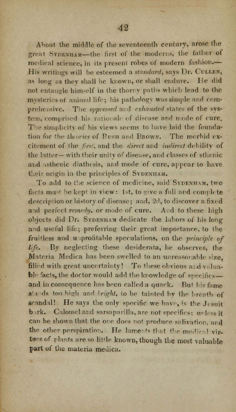 About the middle of the seventeenth century, arose the great Sydenham—the first of the moderns, the father of medical science, in its present rohes of modern fashion.— His writings will be esteemed a standard, says Dr. ( Yllen, as long as they shall he known, or shall endure. He did not entangle himself in the thorny paths which lead to the mvsteri.-sof animal life; his pathologv was simple and com- prehensive. The oppressed and exhausted stales of the syfr tern, compri-ed his ratioi all of disease and n ode of cure. T • simplicity of his views ><ecms to have laid the founda- tion for the theories of Bush and Brown. The morbid ex- citement of (he first, and the rlireet and indirect debility of the latter— with their unity 6f disease, and classes of sthenic and .sthenic diathesis, and mode of cure, appear to have their origin in the principles of Sydenham. To add to the science of medicine, said Sydenham, two facts mu-f he kept in view: 1st, to <:'ve a full and comph te description or history of disease; and. 2d, to discover a fixed aid perfect remedy, or mode of cure. Ad to these high objects did Dr. Sydenham dedicate the labors of his long and useful life; preferring their great importance, to the fruitless and u iprotitable speculations, on the prineiple of life. By neglecting these desiderata, he observes, the Materia Medica has been swelled to an unreasonable s;ze, filled with great uncertainty! To these ohvions and valua- ble racfs, the doctor would add the knowledge of specifics — and inconsequence has been called a quack. Bu' lis fame glands too high and bright, to be tainted by the breath of scnndil! He says the only specific we have, fa the Jesuit b .rk. Calomel and Barsaparilla, are not specifics: ui loss it can be shown that the co does not produce salivation, aid the other perspiration. He lame- fs that tl e medic; ' vir- tues of plants are «o little known, though the most valuable part of the materia medica.