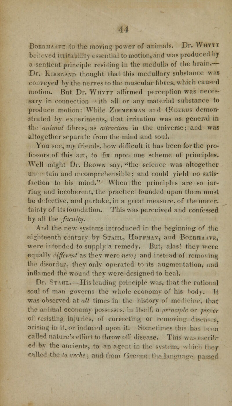 Boerhaavc to the moving power of animals. Dr. Whytt be i . ved ii'iif:i.):!it\ essential to motion, and was produced by a sentient principle residing in the medulla of the brain.— Dr. Kirkland thought that this medullary substance was conveyed by the nerves to the mus< ular fibres, which cawed motion. But Dr. Whytt affirmed perception was n< sary in connection ■ it!) all or any material substance to produce motion: While Zimmerman and CF.deros demon- strated by ex eriments, that irritation was as general in the atiimal fibres, as a'lraclion in the universe; and was altogether separate from the mind and soul. You see, my friends, how difficult it has been for the pro- fessors of this art, to fix upon one scheme of principles. Well might Dr. Brown say,''the science was altogether mi • tain and incomprehensible; and could yield no satis- faction to his mind. When the principles are so jar- ring and incoherent, the practice founded upon then) must be defective, and partake, in a great measure, of the uncer- tainty of its foundation. This was perceived and confessed by all the faculty. And the new systems introduced in the beginning of the eighteenth century by Stahl, Hoff*i\x, and Boerha we, were intended to supply a remedy. But, alas! they were equally t'iffemit as they were new; and instead of romo\ ing the disorder, they only operated to its augmentation, and inflamed the wound they were designed to heal. Dr. St».fil.—His leading principle was, that the rational soul of man governs the whole economy of his body. It was observed at o/l times in the history o me . that the animal economy possesses, in itself, a principle or po-rer of resisting injuries, of correcting or removing disi arising in if, or induced upon it. Sometimes fcni ha e«n called nature's effort to throw off disease. This was at crih- ed by the ancients, to an agent in the sydem. n' icb they called the to orchc-. and from fjr< '