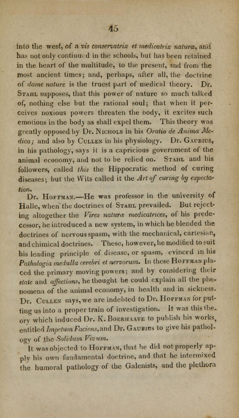 into the west, of a vis conservatrix et medicalrix natum, and ha^ not only continue d in the schools, but has been retained in the heart of the multitude, to the present, and from the most ancient times; and, perhaps, after all, the doctrine of dame nature is the truest part of medical theory. Dr. Stahl supposes, that this power of nature so much talked of, nothing else but the rational soul; that when it per- ceives noxious powers threaten the body, it excites such emotions in the bod_y as shall expel them. This theory was greatly opposed by Dr. Nichols in his Oratio de Anima Me- dica; and also by Cullen in his physiology. Dr. Gaubius, in his pathology, says it is a capricious government of the animal economy, and not to be relied on. Stahl and his followers, called this the Hippocratic method of curing diseases; but the Wits called it the Art of curing by expecta- tion. Dr. Hoffman.—He was professor in the university of Halle, when the doctrines of Stahl prevailed. But reject- ing altogether the Fires naturae, medicatrices, of his prede- cessor, he introduced a new system, in which he blended the doctrines of nervous spasm, with the mechanical, cartesian, and chimical doctrines. These, however, he modified to suit his leading principle of disease, or spasm, evinced in his Pathologia medulla cerebri et nervorum. In these Hoffman pla- ced the primary moving powers; and by considering their state and affections, he thought he could explain all the phe- nomena of the animal economy, in health and in sickness. Dr. Cullen says, we are indebted to Dr. Hoffman for put- ting us into a proper train of investigation. It was this the, orv which induced Dr. K. Boerhaave to publish his works, entitled Impetum Faciens,and Dr. Gaubius to give his pathol- ogy of the Solidum Vivum. It was objected to Hoffman, that he did not properly ap- ply his own fundamental doctrine, and that he intermixed the humoral pathology of the Galenists, and the plethora