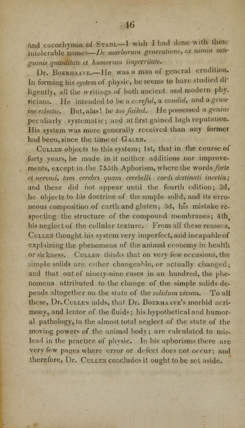 and cacochymia of Staiil—I with I had done with these intolerable pames—De marborum grncraiionr, ex nimia san- guinis quantitatc ct humorum impcrritak. Dr. Boeriiaave.—He was a man of general erudition. In forming his system of physic, he seems to have- studied di- ligently, all the writings of both ancient and modern phy- sicians. He intended to be a creful, a candid, and ugctm- ine eclectic. But, alas! he too failed. He possessed a genius peculiarly systematic; and at first gained high reputation. His system was more generally received than any former had been, since the timeol Galen. Cullen objects to this system; 1st, that in the course of forty years, he made in it neither additions nor improve- ments, except in the 755th Aphorism, where the words forte el nervosi, tarn cerebri auam cerebelli cordi destinati inertia; and these did not appear until the fourth edition; 2d, he objects to his doctrine of the simple sol'd, and its erro- neous composition of earth and gluten; 3d, hfs mistake re- specting the structure of the compound membranes; 4th^ his neglect of the cellular texture. From all these reasons, Cullen thought his system very imperfect, and incapable of explaining the phenomena of the animal economy in health or sickness. Cullen thinks that on very few occasions, the :itn;)le solids are ciiher changeable, or actually changed; and that out of ninety-nine cases in an hundred, the phe- nomena attributed to the chancre of the simple solids de- pends altogether on the state of the solidumvivum. To all these, Dr. Cullen adds, that Dr. Boerhaave's morbid acri- mony, and lentor of the fluids; his hypothetical and humor- al pathology, to the almost total neglect of the state of the moving powers of the animal body; arc calculated to mis- lead in the practice of physic. In his aphorisms there are very few pa^es where error or defect does not occur; and therefore, Dr. Cullen concludes it ought to be set aside.