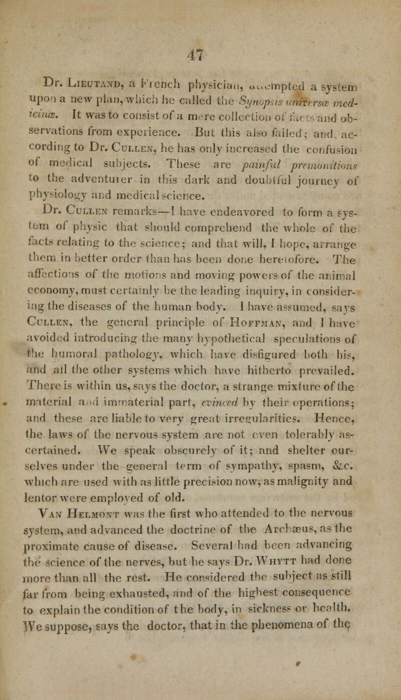 Dr. Lieutand, a French physician, tempted a system upon a new plan, winch he called the Synopsis umtersa med- u-.'nce. It was to consist of a mere collection o. i d ob- servations from experience. But this also failed; and ac- cording to Dr. Cullen, he has only increased the confusion of medical subjects. These are painful prefntinitions to the adventuier in this dark and doubtful journey of physiology and mcdicalscier.ee. Dr. Cuixen remarks—I have endeavored to form a sys- tem of physic that should comprehend the whole of the facte relating to the science; and that will, I hope, arrange them in better order than has been done heretofore. The affections of the motions and moving powers of the animal economy, must certainly be the leading inquiry, in consider- ing the diseases of the human body. 1 have assumed, says Cullen, the general principle of Hoffman, and 1 have avoided introducing the many hypothetical speculations of the Immoral pathology, which have disfigured both his, and all the other systems which have hitherto prevailed. There is within us, says the doctor, a strange mixlure of the material and immaterial part, evinced bv their operations; and these are liable to very great irregularities. Hence, the laws of the nervous system are not even tolerably as- certained. We speak obscurely of it; and shelter our- selves under the general term of sympathy, spasm, Sic. which arc used with as little precision now, as malignity and lentor were employed of old. Van Helmont was the first who attended to the nervous system, and advanced the doctrine of the Archceus, as the proximate cause of disease. Several had been advancing the science of the nerves, but lie says Dr. Whytt had done more than all the rest. He considered the subject as still far from being exhausted, and of the highest consequence to explain the condition of the body, in sickness or health. We suppose, says the doctor, that in the phenomena of the