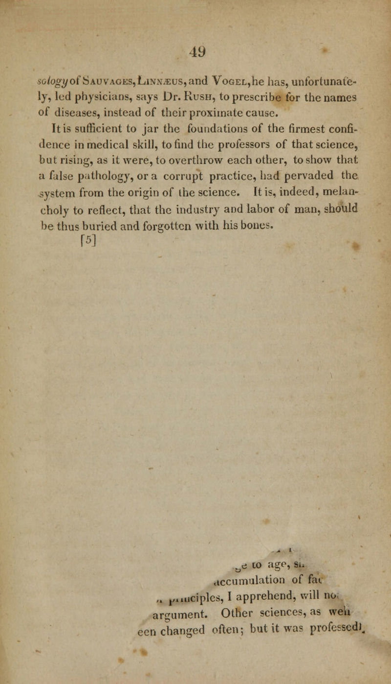 ■ioiogyot*SAUVAGES,LiNNJ£us,and VoGEL,he has, unfortunate- ly, led physicians, says Dr. Rush, to prescribe for the names of diseases, instead of their proximate cause. It is sufficient to jar the foundations of the firmest confi- dence in medical skill, to find the professors of that science, but rising, as it were, to overthrow each other, to show that a false pathology, or a corrupt practice, had pervaded the system from the origin of the science. It is, indeed, melan- choly to reflect, that the industry and labor of man, should be thus buried and forgotten with his bones. (5] * i ue to ago, si. accumulation of fat ,. ,,.uiciples, I apprehend, will no; argument. Other sciences, as wen eon changed often; but it wa? professed).