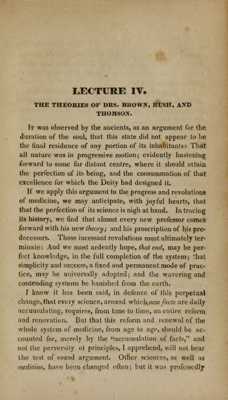 LECTURE IV. THE THEORIES OF DRS. BROWN, RUSH, AND THOMSON. It was observed by the ancients, as an argument for the duration of the soul, that this state did not appear to be the final residence of any portion of its inhabitants: That all nature was in progressive motion; evidently hastening forward to some far distant centre, where it should attain the perfection of its being, and the consummation of that excellence for which the Deity had designed it. If we apply this argument to the progress and revolutions of medicine, we may anticipate, with joyful hearts, that that the perfection of its science is nigh at hand. In tracing its history, we find that almost every new professor comes forward with his new theory; and his proscription of his pre- decessors. Those incessant revolutions must ultimately ter- minate: And we most ardently hope, that end, may be per- fect knowledge, in the full completion of the system; that simplicity and success, a fixed and permanent mode of prac- tice, may be universally adopted; and the wavering and contending systems be banished from the earth. I know it has been said, in defence of this perpetual change, that every science, around which new facts are daily accumulating, requires, from time to time, an entire reform and renovation. But that this reform and renewal of the whole system of medicine, from age to age, should be ac- counted for, merely by the accumulation of facts, and not the perversity ot principles, I apprehend, will not bear the lest of sound argument. Other sciences, as well as medicine, have been changed often; but it was professedly