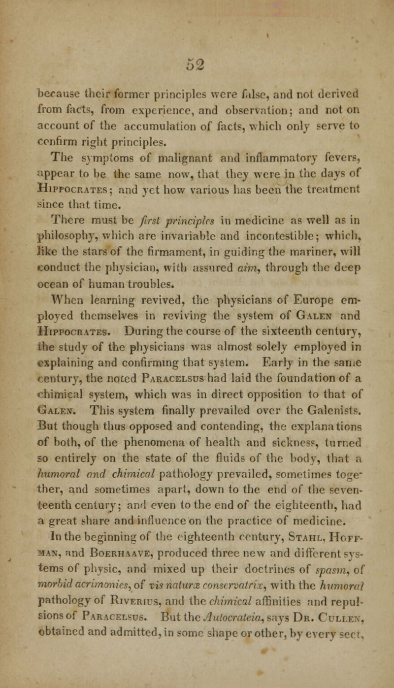 because their former principles were false, and not derived from facts, from experience, and observation; and not on account of the accumulation of facts, which only serve to confirm right principles. The sj mptoms of malignant and inflammatory fevers, appear to be the same now, that they were in the days of Hippocrates; and yet how various has been the treatment since that time. There must be first principles in medicine as well as in philosophy, which are invariable and incontestible; which, Jike the stars of the firmament, in guiding the mariner, will conduct the physician, with assured am, through the deep ocean of human troubles. When learning revived, the physicians of Europe em- ployed themselves in reviving the system of Galen and Hippocrates. During the course of the sixteenth century, the study of the physicians was almost solely employed in explaining and confirming that system. Early in the same century, the noted Paracelsus had laid the foundation of a chimical system, which was in direct opposition to that of Galen. This system finally prevailed over the Galenists. But though thus opposed and contending, the explanations of both, of the phenomena of health and sickness, turned so entirely on the state of the fluids of the body, that a humoral and chimical pathology prevailed, sometimes toge ther, and sometimes apart, down to the end of the seven- teenth century; and even to the end of the eighteenth, had a great share and influence on the practice of medicine. In the beginning of the eighteenth century, Stahl, Hoff- man, and Boerhaave, produced three new and different terns of physic, and mixed up their doclrines of spasm, of morbid acrimonies, of vis natures conservative, with the humoral pathology of Riverius, and the chimical affinities and repul- sions of Paracelsus. But the Aulocraleia, says Dr. Culi.en, obtained and admitted, in some shape or other, by every secu