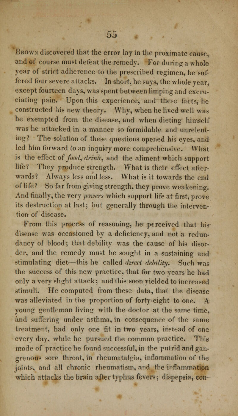 Brown discovered that the error lay in the proximate cause, and of course must defeat the remedy. For during a whole year of strict adherence to the prescribed regimen, he suf- fered four severe attacks. In short, he says, the whole year, except fourteen da)s, was spent between limping and excru- ciating pain. Upon this experience, and these facts, he constructed his new theory. Why, when he lived well was he exempted from the disease, and when dieting himself was he attacked in a manner so formidable and unrelent- ing? The solution of these questions opened his eyes^ and led him forward to an inquiry more comprehensive. What is the effect of food, drink, and the aliment which support life? They produce strength. What is their effect after- wards? Always less and less. What is it towards the end of life? So far from giving strength, they prove weakening. And finally, the very poncers which support life at first, prove its destruction at last; but generally through the interven- tion of disease. From this process of reasoning, he perceived that his disease was occasioned by a deficiency, and not a redun- dancy of blood; that debility was the cause of his disor- der, and the remedy must be sought in a sustaining and stimulating diet—this he called direct debility. Such was the success of this new practice, that for two years he had only a very slight attack; and this soon yielded to increased stimuli. He computed from these data, that the disease was alleviated in the proportion of forty-eight to one. A young gentleman living with the doctor at the same time, and suffering under asthma, in consequence of the same treatment, had only one fit in two years, instead of one every day, while he pursued the common practice. This mode of practice he found successful, in the putrid and gan- grenous sore throat, in rheumr.talgia, inflammation of the joints, and all chronic rheumatism, and the inflammation which attacks the brain after typhus fevers; dispepsia, con-