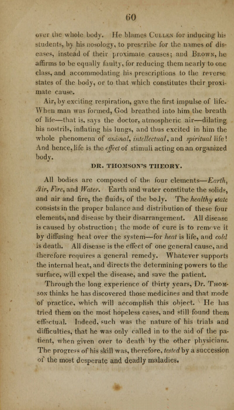 over the whole body. He blames Cullen lor inducing hit students, I)) his nosology, to prescribe ibr the nimcs oi' dis- eases, instead of their proximate causes; and Brown, lie affirms to be equally faulty, for reducing them nearly to one class, and accommodating his prescriptions to (he rev. states of the body, or to that which constitutes their proxi- mate cause. Air, by exciting respiration, gave the first impulse of life. When man was formed, God breathed into him the breath of life—that is. says the doctor, atmospheric air—dilating his nostrils, inflating his lungs, and thus excited in him the whole phenomena of animal, intellectual,and spiritual life! And hence, life is the effect of stimuli acting on an organized body. DR. THOMSON'S THEORY. All bodies are composed of the. four elements—Earth, Air, Fire, and Water. Earth and water constitute the solids, and air and fire, the fluids, of the body. The healthy state consists in the proper balance and distribution of these four elements, and disease by their disarrangement. All disease is caused by obstruction; the mode of cure is to rem' ve it by diffusing heat over the system—for heat is life, and cold is death. All disease is the effect of one general cause, and therefore requires a general remedy. Whatever supports the internal heat, and directs the determining powers to the surface, will expel the disease, and save the patient. Through the long experience of thirty years, Dr. Thom- son thinks he has discovered those medicines and that mode of practice, which will accomplish this object. He has tried them on the most hopeless cases, and still found them effectual. Indeed, such was the nature of his trials and difficulties, that he was only called in to the aid of the pa- tient, when given over to death by the other physicians. The protrre-s of his skill was, therefore, tested by a succession of the most desperate and deadly maladiest