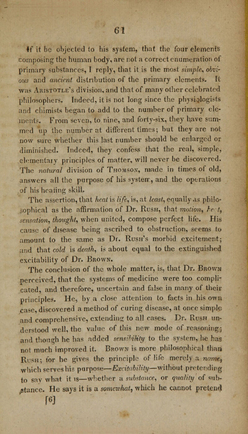 *f it be objected to his system, that the four elements composing the human body, are not a correct enumeration of primary substances, I reply, that it is the most simple, obvi- ous and ancient distribution of the primary elements. It was Aristotle's division, and that of many other celebrated philosophers. Indeed, it is not long since the physiologists and chimists began to add to the number of primary ele- ments. From seven, to nine, and forty-six, they have sum- med up the number at different times; but they are not now sure whether this last number should be enlarged or diminished. Indeed, they confess that the real, simple, elementary principles of matter, will never be discovered. The natural division of Thomson, made in times of old, answers all the purpose of his system, and the operations of his healing skill. The assertion, that heat is life, is, at least, equally as philo- sophical as the affirmation of Dr. Rush, that motion, he f, .sensation, thought, when united, compose perfect life. His cause of disease being ascribed to obstruction, seems to amount to the same as Dr. Rush's morbid excitement; and that cold is death, is about equal to the extinguished excitability of Dr. Brown. The conclusion of the whole matter, is, that Dr. Brown perceived, that the systems of medicine were too compli- cated, and therefore, uncertain and false in many of their principles. He, by a close attention to facts in his own case, discovered a method of curing disease, at once simple and comprehensive, extending to all eases. Dr. Rush un- derstood well, the value of this new mode of reasoning; and though he has added sensil-iUty to the system, he has not much improved it. Brown is more philosophical than Rush; for he gives the principle of life merel) a name, which serves his purpose—Excitability—without preteedieg to sav what it is—whether a substance, or quality of sub- stance. He says it is a somewhat, which he cannot pretend