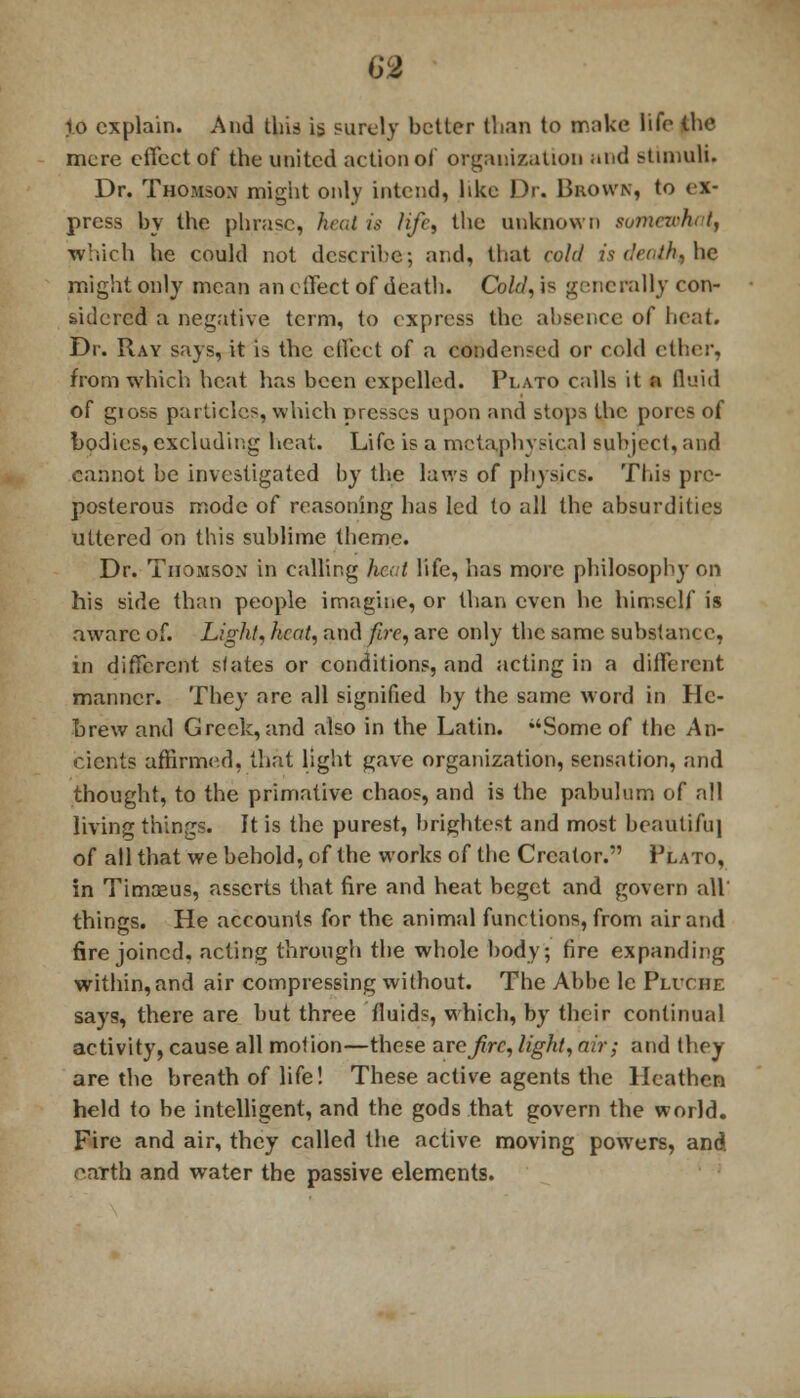 69 1o explain. And this is surely better than to make life the mere effect of the united action of organization and stimuli. Dr. Thomson might only intend, like Dr. Brown, to ex- press by the phrase, heat is life, the unknown somewhat^ which he could not describe; and, that cold is death, he might only mean an effect of death. Cold, is generally con- sidered a negative term, to express the absence of heat. Dr. Ray says, it is the effect of a condensed or cold ether, from which heat has been expelled. Plato calls it a fluid of gioss particles, which presses upon and stops the pores of bodies, excluding heat. Life is a metaphysical subject, and cannot be investigated by the laws of physics. This pre- posterous mode of reasoning has led to all the absurdities uttered on this sublime theme. Dr. Thomson in calling had life, has more philosophy on his side than people imagine, or than even he himself is aware of. Light, heat, and fire, are only the same substance, in different slates or conditions, and acting in a different manner. They are all signified by the same word in He- brew and Greek, and also in the Latin. Some of the An- cients affirmed, that light gave organization, sensation, and thought, to the primative chaos, and is the pabulum of all living things. It is the purest, brightest and most beautiful of all that we behold, of the works of the Creator. Plato, in Timaeus, asserts that fire and heat beget and govern all' things. He accounts for the animal functions, from air and fire joined, acting through the whole body; fire expanding within,and air compressing without. The Abbe lc Pliche says, there are but three fluids, which, by their continual activity, cause all molion—these arc fire, light, air; and they are the breath of life! These active agents the Heathen held to be intelligent, and the gods that govern the world. Fire and air, they called the active moving powers, and earth and water the passive elements.
