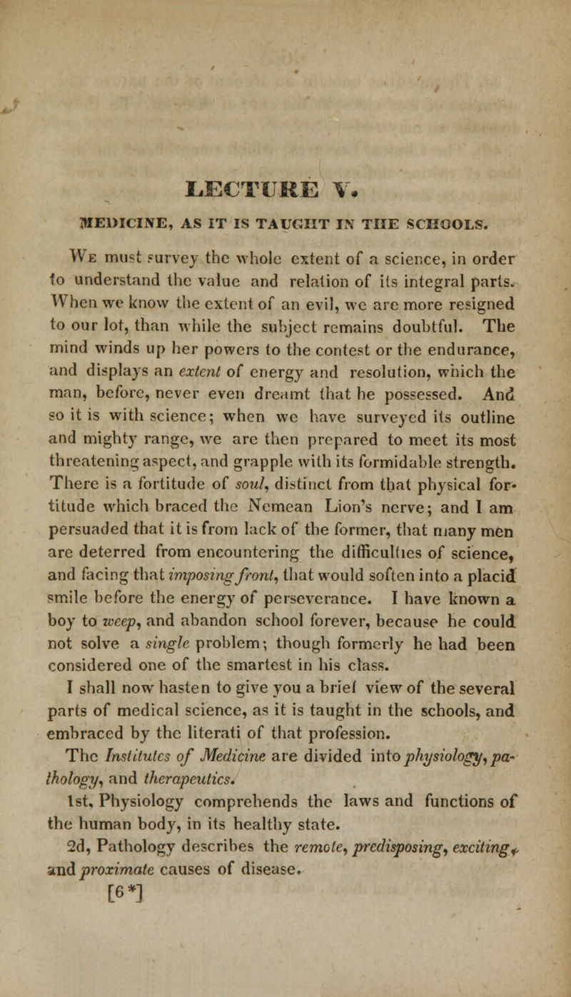 LECTURE V. MEDICINE, AS IT IS TAUGHT IN THE SCHOOLS. We must purvey the whole extent of a science, in order fo understand the value and relation of its integral parts. When we know the extent of an evil, we are more resigned to our lot, than while the subject remains doubtful. The mind winds up her powers to the contest or the endurance, and displays an extent of energy and resolution, which the man, before, never even dreamt that he possessed. And so it is with science; when we have surveyed its outline and mighty range, we are then prepared to meet its most threatening aspect, and grapple with its formidable strength. There is a fortitude of soul, distinct from that physical for- titude which braced the Nemean Lion's nerve; and I am persuaded that it is from lack of the former, that many men are deterred from encountering the difficulties of science, and facing that imposing front, that would soften into a placid smile before the energy of perseverance. I have known a boy to weep, and abandon school forever, because he could not solve a single problem; though formerly he had been considered one of the smartest in his class. I shall now hasten to give you a brief view of the several parts of medical science, as it is taught in the schools, and embraced by the literati of that profession. The Institutes of Medicine are divided into physiology, pa- thology, and therapeutics. 1st, Physiology comprehends the laws and functions of the human body, in its healthy state. 2d, Pathology describes the remote, predisposing, exciting* and proximate causes of disease. [6*]