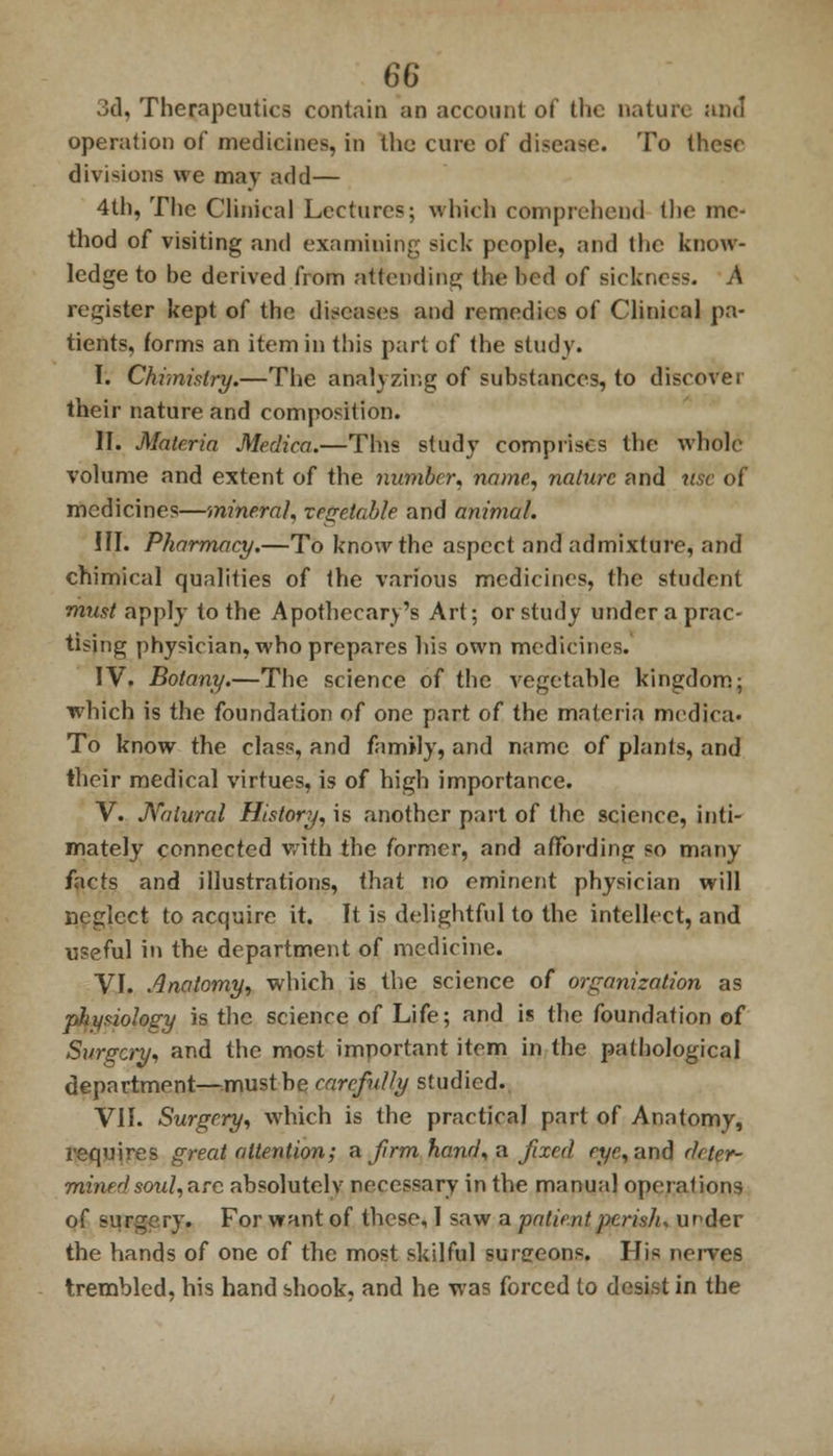 3d, Therapeutics contain an account of the nature and operation of medicines, in the cure of disease. To these divisions we may add— 4th, The Clinical Lectures; which comprehend the me- thod of visiting and examining sick people, and the know- ledge to be derived from attending the bed of sickness. A register kept of the diseases and remedies of Clinical pa- tients, forms an item in this part of the study. I. Chimistry.—The analyzing of substances, to discover their nature and composition. II. Materia Medica.—This study comprises the whole volume and extent of the number, name, nature and use of medicines—mineral, vegetable and animal. III. Pharmacy.—To know the aspect and admixture, and chimical qualities of the various medicines, the student must apply to the Apothecary's Art; or study under a prac- tising physician, who prepares his own medicines. IV. Botany.—The science of the vegetable kingdom; which is the foundation of one part of the materia medica* To know the class, and family, and name of plants, and their medical virtues, is of high importance. V. Natural History, is another part of the science, inti- mately connected with the former, and affording so many facts and illustrations, that no eminent physician will neglect to acquire it. It is delightful to the intellect, and useful in the department of medicine. VI. Anatomy, which is the science of organization as physiology is the science of Life; and is the foundation of Surgery, and the most important item in the pathological department—must be carefully studied. VII. Surgery, which is the practical part of Anatomy, requires great attention; a firm hand, a fixed eye, and deter- mined soul,arc absolutely necessary in the manual operations of surgery. For want of these, I saw a patient perislu under the hands of one of the most skilful surereons. His nerves trembled, his hand shook, and he was forced to desist in the