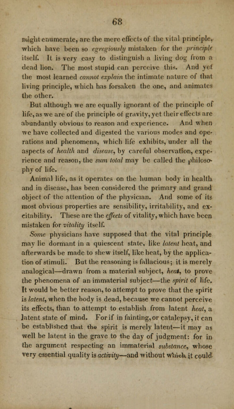 might enumerate, are the mere effects of the vital principle, which have heen so cgrr^iously mistaken for the principle itself. It is very easy to distinguish a living dog from a dead lion. The most stupid can perceive this. And > ♦ f the most learned cannot explain the intimate nature of (hat living principle, which has forsaken the one, and animate! the other. But although we are equally ignorant of the principle of life, as we are of the principle of gravity, yet their effects are abundantly obvious to reason and experience. And when we have collected and digested the various modes and ope- rations and phenomena, which life exhibits, under all the aspects of health and disease, by careful observation, expe- rience and reason, the sum total may be called the philosc> phy of life. Animal life, as it operates on the human body in health and in disease, has been considered the primary and grand object of the attention of the physician. And some of its most obvious properties are sensibility, irritability, and ex- citability. These are the effects of vitality, which have been mistaken for vitality itself. Some physicians have supposed that the vital principle may lie dormant in a quiescent state, like latent heat, and afterwards be made to shew itself, like heat, by the applica- tion of stimuli. But the reasoning is fallacious; it is merely analogical—drawn from a material subject, heat, to prove the phenomena of an immaterial subject—the spirit of life. It would be better reason, to attempt to prove that the spirit is latent, when the body is dead, because we cannot perceive its effects, than to attempt to establish from latent heal, a Jatent state of mind. For if in fainting, or catalepsy, it can be established that the spirit is merely latent—it may as well be latent in the grave to the day of judgment: for in the argument respecting an immaterial substance, whose very essential quality is activity—and without which it could