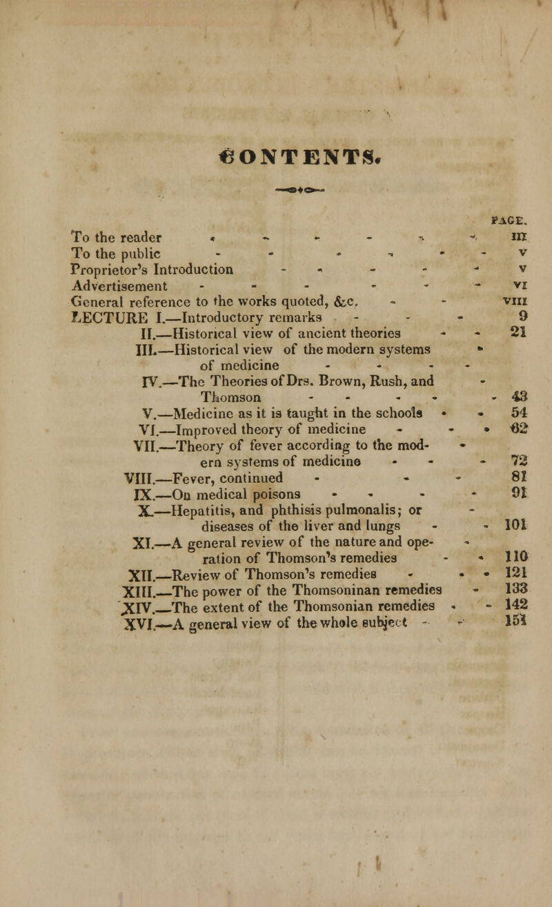 CONTENTS. PAGE. To the reader ,•--,- in To the public - v Proprietor's Introduction •> - • - v Advertisement ... vr. General reference to the works quoted, &,c. - - viii LECTURE I.—Introductory remarks - - 9 II.—Historical view of ancient theories 21 III.—Historical view of the modern systems * of medicine - ♦ - ' IV.—The Theories of Drs. Brown, Rush, and Thomson - - - 43 V.—Medicine as it is taught in the schools • • 54 VI.—Improved theory of medicine - • H2 VII.—Theory of fever according to the mod- ern systems of medicine - 72 VIII.—Fever, continued - 81 IX.—On medical poisons - - -91 X.—Hepatitis, and phthisis pulmonalis; or diseases of the liver and lungs - - 101 XI.—A general review of the nature and ope- ration of Thomson's remedies - 110 XII.—Review of Thomson's remedies - • • 121 XIII. The power of the Thomsoninan remedies - 133 XIV. The extent of the Thomsonian remedies . - 142 XVI.—A general view of the whole subject - - 151