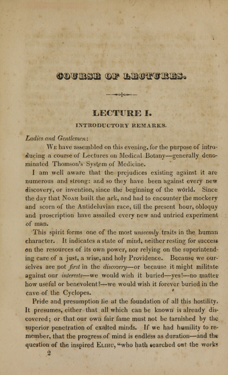 .o^c— LECTURE I. INTRODUCTORY REMARKS. Ladies and Gentlemen: We have assembled on this evening, for the purpose of intro- ducing a course of Lectures on Medical Botany—generally deno- minated Thomson's System of Medicine. I am well aware that the prejudices existing against it are numerous and strong: and so they have been against every new discovery, or invention, since the beginning of the world. Since the day that Noah built the ark, and had to encounter the mockery and scorn of the Antideluvian race, till the present hour, obloquy and proscription have assailed every new and untried experiment of man. This spirit forms one of the most unseemly traits in the human character. It indicates a state of mind, neither resting for success on the resources of its own power, nor relying on the superintend- ing care of a just, a wise, and holy Providence. Because we our- selves are not first \n the discovery—or because it might militate against our interests—we would wish it buried—yes!—no mattei- how useful or benevolent?—we would wish it forever buried in the cave of the Cyclopes. Pride and presumption lie at the foundation of all this hostility. It presumes, either that all which can be known is already dis- covered; or that our own fair fame must not be tarnished by the superior penetration of exalted minds. If we had humility to re- member, that the progress of mind is endless as duration—and the question of the inspired Elihu, who hath §earcbed oat the works 2