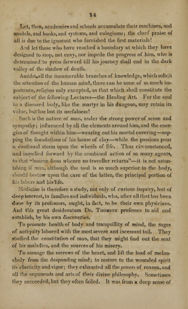 Lot, then, academies and schools accumulate their machines, and models, and books, and systems, and eulogiums; the chief praise of all is due to the ignorant who furnished the first materials! A id let those who have reached a boundary at which they have ■designed to stop, not envy, nor impede the progress of him, who is determined to press forward till his journey shall end in the dark valley of the shadow of death. AmidsUall the innumerable branches of knowledge, which solicit the attention of the human mind, there can be none of so much im- portance, religion only excepted, as that which shall constitute the subject of the following Lectures—the Healing Art. For the soul in a diseased body, like the martyr in his dungeon, may retain its value, but has lost its usefulness! Such is the nature of man, under the strong power of sense and Sympathy; influenced by all the elements around him, and the ener- gies of thought within him—wearing out his mortal covering—sap- ping the foundations of his house of clay—while the passions pour a continual storm upon the wheels of life. Thus circumstanced, and impelled forward by the combined action of so many agents, to that bourne from whence no traveller returns—it is not aston- ishing if man, although the soul is so much superior to the body, ild bestow upon the care of the latter, the principal portion of h\s labors and his life. Medicine is therefore a study, not only of curious inquiry, but of «decp interest, to families and individuals, who, after all that has been done by its professors, ought, in fact, to be their own physicians. And this great desideratum Dr. Thomson professes to aid and establish, by his own discoveries. To promote health of body and tranquillity of mind, the sages of antiquity labored with the most severe and incessant toil. They studied the constitution of man, that they might find out the seat of his maladies, and the sources of his misery. To assuage the sorrows of the heart, and lift the load of melan- choly from the desponding mind; to restore to the wounded spirit its elasticity and vigor; they exhausted all the powers of reason, and all the arguments and arts of their divine philosophy. Sometimes ihey succeeded, but they often failed. It was from a deep sense of