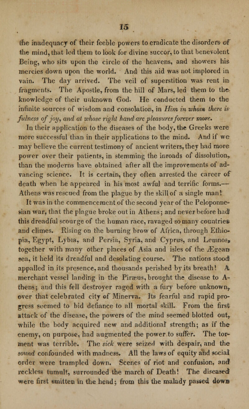 the inadequacy of their feeble powers to eradicate the disorders ef the mind, that led them to look for divine succor, to that benevolent Being, who sits upon the circle of the heavens, and showers hi* mercies down upon the world. And this aid was not implored in vain. The day arrived. The veil of superstition was rent in fragments. The Apostle, from the hill of Mars, led them to the- knowledge of their unknown God. He conducted them to the infinite sources of wisdom and consolation, in Him in whom there is fulness of joy, and at whose right hand are pleasures forever more. In their application to the diseases of the body, the Greeks were more successful than in their applications to the mind. And if we may believe the current testimony of ancient writers,they had more power over their patients, in stemming the inroads of dissolution,, than the moderns have obtained after all the improvements of ad- vancing science. It is certain, they often arrested the career of death when he appeared in his most awful and terrific forms.—■ Athens was rescued from the plague by the skill of a single man 1 It was in the commencement of the second year of the Peloponne- sian war, that the plague broke out in Athens; and never before ha J this dreadful scourge of the human race, ravaged so many countries and climes. Rising on the burning brow of Africa, through Ethio- pia, Egypt, Lybia, and Persia, Syria, and Cyprus, and Lemnosji together with many other places of Asia and isles of the iEgeai* sea, it held its dreadful and desolating course. The nations stood appalled in its presence, and thousands perished by its breath! A merchant vessel landing in the Piraeus, brought the disease to A- thens; and this fell destroyer raged with a fury before unknown^ over that celebrated city of Minerva, Its fearful and rapid pro- gress seemed to bid defiance to all mortal skill. From the first attack of the disease, the powers of the mind seemed blotted out? while the body acquired new and additional strength; as if the enemy, on purpose, had augmented the power to suffer. The tor- ment was terrible. The sick were seized with despair, and the sound confounded with madness. All the laws of equity and social order were trampled down. Scenes of riot and confusion, and reckless tumult, surrounded the march of Death! The diseased were first 6mitten in the head; from this the malady passed down