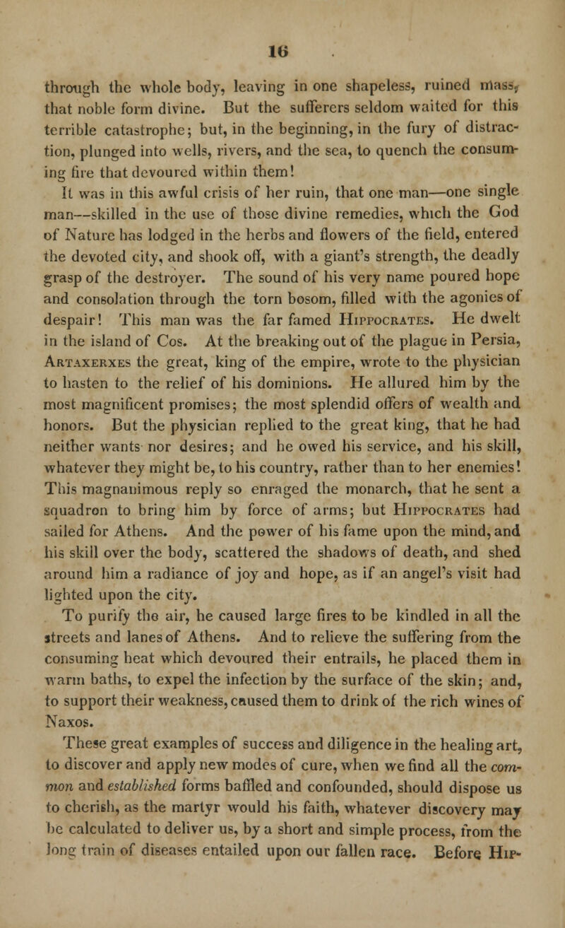 through the whole body, leaving in one shapeless, ruined irta that noble form divine. But the sufferers seldom waited for this terrible catastrophe; but, in the beginning, in the fury of distrac- tion, plunged into wells, rivers, and the sea, to quench the consum- ing fire that devoured within them! It was in this awful crisis of her ruin, that one man—one single man—skilled in the use of those divine remedies, which the God of Nature has lodged in the herbs and flowers of the field, entered the devoted city, and shook off, with a giant's strength, the deadly grasp of the destroyer. The sound of his very name poured hope and consolation through the torn bosom, filled with the agonies of despair! This man was the far famed Hippocrates. He dwelt in the island of Cos. At the breaking out of the plague in Persia, Artaxerxes the great, king of the empire, wrote to the physician to hasten to the relief of his dominions. He allured him by the most magnificent promises; the most splendid offers of wealth and honors. But the physician replied to the great king, that he had neither wants nor desires; and he owed his service, and his skill, whatever they might be, to his country, rather than to her enemies! This magnanimous reply so enraged the monarch, that he sent a squadron to bring him by force of arms; but Hippocrates had sailed for Athens. And the power of his fame upon the mind, and his skill over the body, scattered the shadows of death, and shed around him a radiance of joy and hope, as if an angel's visit had lighted upon the city. To purify the air, he caused large fires to be kindled in all the streets and lanes of Athens. And to relieve the suffering from the consuming heat which devoured their entrails, he placed them in warm baths, to expel the infection by the surface of the skin; and, to support their weakness, caused them to drink of the rich wines of Naxos. The§e great examples of success and diligence in the healing art, to discover and apply new modes of cure, when we find all the com- mon and established forms baffled and confounded, should dispose us to cherish, as the martyr would his faith, whatever discovery may be calculated to deliver us, by a short and simple process, from the Jong train of diseases entailed upon our fallen race. Before Hip-