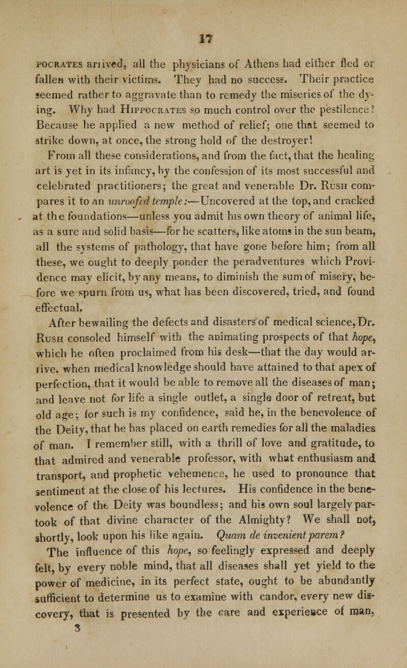 pocrates anived, all the physicians of Athens had either fled or fallen with their victims. They had no success. Their practice seemed rather to aggravate than to remedy the miseries of the dy- ing. Why had Hippocrates so much control over the pestilence? Because he applied a new method of relief; one that seemed to strike down, at once, the strong hold of the destroyer! From all these considerations, and from the fact, that the healing art is yet in its infancy, hy the confession of its most successful and celebrated practitioners; the great and venerable Dr. Rush com- pares it to an unroofed temple:—Uncovered at the top, and cracked at the foundations—unless you admit his own theory of animal life, as a sure and solid basis—for he scatters, like atoms in the sun beam, all the systems of pathology, that have gone before him; from all these, we ought to deeply ponder the peradventures which Provi- dence may elicit, by any means, to diminish the sum of misery, be- fore we spurn from us, what has been discovered, tried, and found effectual. After bewailing the defects and disasters'of medical science, Dr. Rush consoled himself with the animating prospects of that hope, which he often proclaimed from his desk—that the day would ar- rive, when medical knowledge should have attained to that apex of perfection, that it would be able to remove all the diseases of man; and leave not for life a single outlet, a single door of retreat, but old a^e; for such is my confidence, said he, in the benevolence of the Deity, that he has placed on earth remedies for all the maladies of man. I remember still, with a thrill of love and gratitude, to that admired and venerable professor, with what enthusiasm and transport, and prophetic vehemence, he used to pronounce that sentiment at the close of his lectures. His confidence in the bene- volence of the Deity was boundless; and his own soul largely par- took of that divine character of the Almighty? We shall not, shortly, look upon his like again. Quam de invenientparem? The influence of this hope, so feelingly expressed and deeply felt, by every noble mind, that all diseases shall yet yield to the power of medicine, in its perfect state, ought to be abundantly sufficient to determine us to examine with candor, every new dis- covery, that is presented by the care and experiesce of man, 3