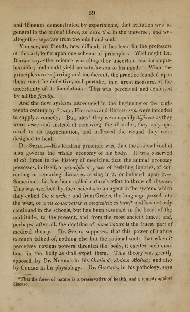 and CEderus demonstrated by experiments, that irritation was as general in the animal fibres, as attraction in the universe; and was altogether separate from the mind and soul. You see, my friends, how difficult it has been for the professors of this art, to fix upon one scheme of principles. Well might Dr. Brown say, the science was altogether uncertain and incompre- hensible; and could yield no satisfaction to his mind. When the principles are so jarring and incoherent, the practice founded upon them must be defective, and partake, in a great measure, of the uncertainty of its foundation. This was perceived and confessed by all the faculty. And the new systems introduced in the beginning of the eigh- teenth century by Stahl, Hoffman, and Boerhaave, were intended to supply a remedy. But, alas! they were equally different as they were new; and instead of removing the disorder, they only ope- rated to its augmentation, and inflamed the wound they were designed to heal. Dr. Stahl.—His leading principle was, that the rational soul of man governs the whole economy of his body. It was observed at all times in the history of medicine, that the animal economy possesses, in itself, a principle or power of resisting injuries, of cor- recting or removing diseases, arising in it, or induced upon it.— Sometimes this has been called nature's effort to throw off disease. This was ascribed by the ancients, to an agent in the system, which they called the toarche; and from Greece the language passed into the west, of a vis conservatrix et medicatrix natures* and has not only continued in the schools, but has been retained in the heart of the multitude, to the present, and from the most ancient times; and, perhaps, after all, the doctrine of dame nature is the truest part of medical theory. Dr. Stahl supposes, that this power of nature so much talked of, nothing else but the rational soul; that when it perceives noxious powers threaten the body, it excites such emo- tions in the body as shall expel them. This theory was greatly opposed by Dr. Nichols in his Oratio de Anima Medica; and also by Cullen in his physiology. Dr. Gaubius, in his pathology, says ♦That the force of nature is a preservative of health, and a remedy against disease.